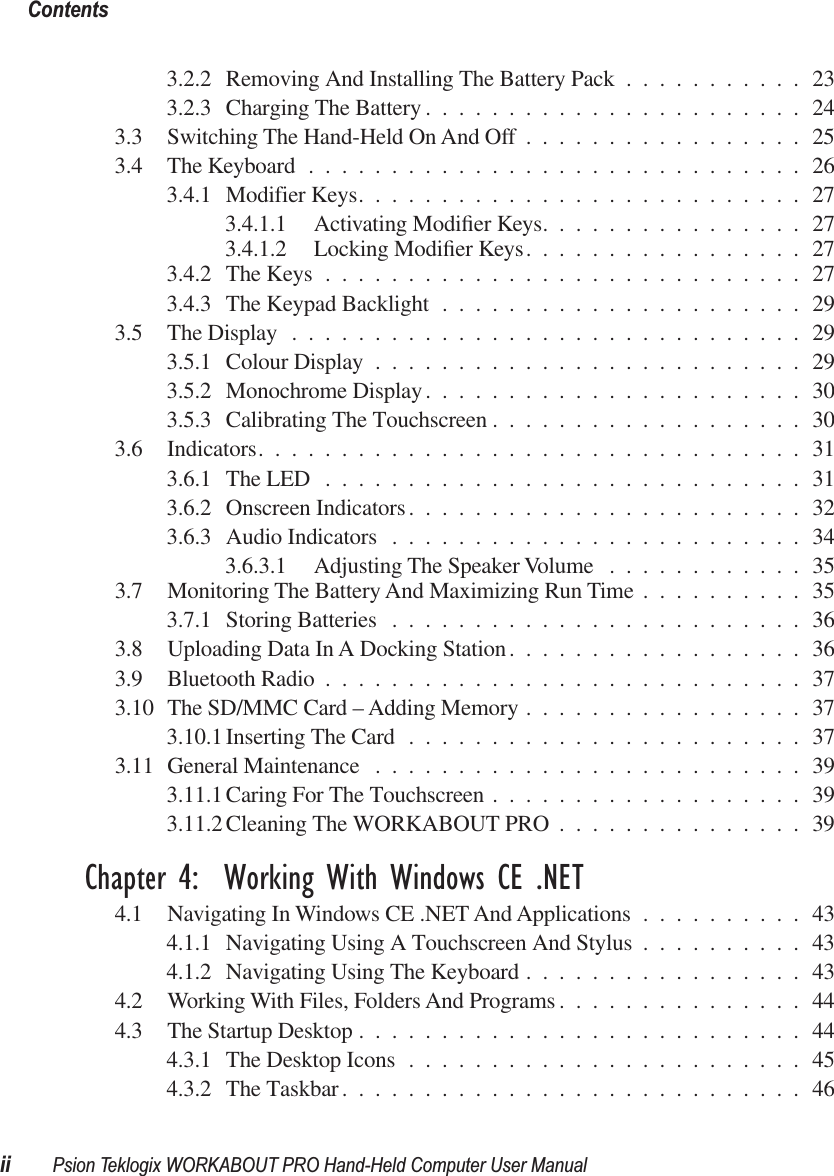  Contentsii Psion Teklogix WORKABOUT PRO Hand-Held Computer User Manual 3.2.2 Removing And Installing The Battery Pack ...........233.2.3 Charging The Battery .......................243.3 Switching The Hand-Held On And Off .................253.4 The Keyboard ..............................263.4.1 Modifier Keys...........................273.4.1.1 Activating Modiﬁer Keys................273.4.1.2 Locking Modiﬁer Keys.................273.4.2 The Keys .............................273.4.3 The Keypad Backlight ......................293.5 The Display ...............................293.5.1 Colour Display ..........................293.5.2 Monochrome Display.......................303.5.3 Calibrating The Touchscreen ...................303.6 Indicators.................................313.6.1 The LED .............................313.6.2 Onscreen Indicators........................323.6.3 Audio Indicators .........................343.6.3.1 Adjusting The Speaker Volume ............353.7 Monitoring The Battery And Maximizing Run Time ..........353.7.1 Storing Batteries .........................363.8 Uploading Data In A Docking Station..................363.9 Bluetooth Radio .............................373.10 The SD/MMC Card – Adding Memory .................373.10.1 Inserting The Card ........................373.11 General Maintenance ..........................393.11.1 Caring For The Touchscreen ...................393.11.2 Cleaning The WORKABOUT PRO ...............39 Chapter 4:  Working With Windows CE .NET 4.1 Navigating In Windows CE .NET And Applications ..........434.1.1 Navigating Using A Touchscreen And Stylus ..........434.1.2 Navigating Using The Keyboard .................434.2 Working With Files, Folders And Programs ...............444.3 The Startup Desktop ...........................444.3.1 The Desktop Icons ........................454.3.2 The Taskbar............................46