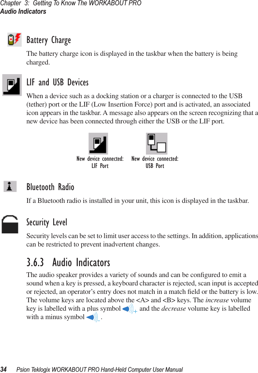 Chapter 3: Getting To Know The WORKABOUT PROAudio Indicators34 Psion Teklogix WORKABOUT PRO Hand-Held Computer User ManualBattery ChargeThe battery charge icon is displayed in the taskbar when the battery is being charged.LIF and USB DevicesWhen a device such as a docking station or a charger is connected to the USB (tether) port or the LIF (Low Insertion Force) port and is activated, an associated icon appears in the taskbar. A message also appears on the screen recognizing that a new device has been connected through either the USB or the LIF port. Bluetooth RadioIf a Bluetooth radio is installed in your unit, this icon is displayed in the taskbar.Security LevelSecurity levels can be set to limit user access to the settings. In addition, applications can be restricted to prevent inadvertent changes.3.6.3  Audio IndicatorsThe audio speaker provides a variety of sounds and can be conﬁgured to emit a sound when a key is pressed, a keyboard character is rejected, scan input is accepted or rejected, an operator’s entry does not match in a match ﬁeld or the battery is low. The volume keys are located above the &lt;A&gt; and &lt;B&gt; keys. The increase volume key is labelled with a plus symbol   and the decrease volume key is labelled with a minus symbol  .New device connected: New device connected:USB PortLIF Port