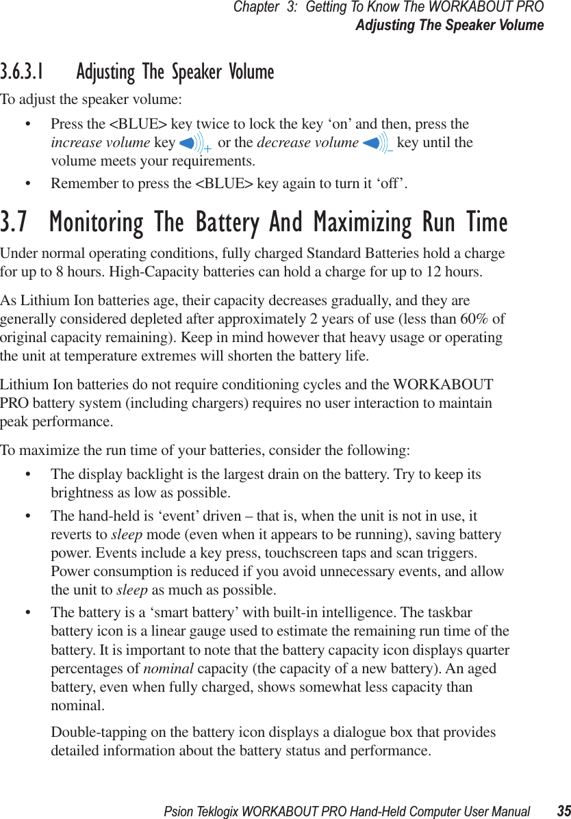 Psion Teklogix WORKABOUT PRO Hand-Held Computer User Manual 35Chapter 3: Getting To Know The WORKABOUT PROAdjusting The Speaker Volume3.6.3.1 Adjusting The Speaker VolumeTo adjust the speaker volume:• Press the &lt;BLUE&gt; key twice to lock the key ‘on’ and then, press the increase volume key   or the decrease volume   key until the volume meets your requirements.• Remember to press the &lt;BLUE&gt; key again to turn it ‘off’.3.7  Monitoring The Battery And Maximizing Run TimeUnder normal operating conditions, fully charged Standard Batteries hold a charge for up to 8 hours. High-Capacity batteries can hold a charge for up to 12 hours. As Lithium Ion batteries age, their capacity decreases gradually, and they are generally considered depleted after approximately 2 years of use (less than 60% of original capacity remaining). Keep in mind however that heavy usage or operating the unit at temperature extremes will shorten the battery life.Lithium Ion batteries do not require conditioning cycles and the WORKABOUT PRO battery system (including chargers) requires no user interaction to maintain peak performance.To maximize the run time of your batteries, consider the following:• The display backlight is the largest drain on the battery. Try to keep its brightness as low as possible. • The hand-held is ‘event’ driven – that is, when the unit is not in use, it reverts to sleep mode (even when it appears to be running), saving battery power. Events include a key press, touchscreen taps and scan triggers. Power consumption is reduced if you avoid unnecessary events, and allow the unit to sleep as much as possible.• The battery is a ‘smart battery’ with built-in intelligence. The taskbar battery icon is a linear gauge used to estimate the remaining run time of the battery. It is important to note that the battery capacity icon displays quarter percentages of nominal capacity (the capacity of a new battery). An aged battery, even when fully charged, shows somewhat less capacity than nominal. Double-tapping on the battery icon displays a dialogue box that provides detailed information about the battery status and performance. 