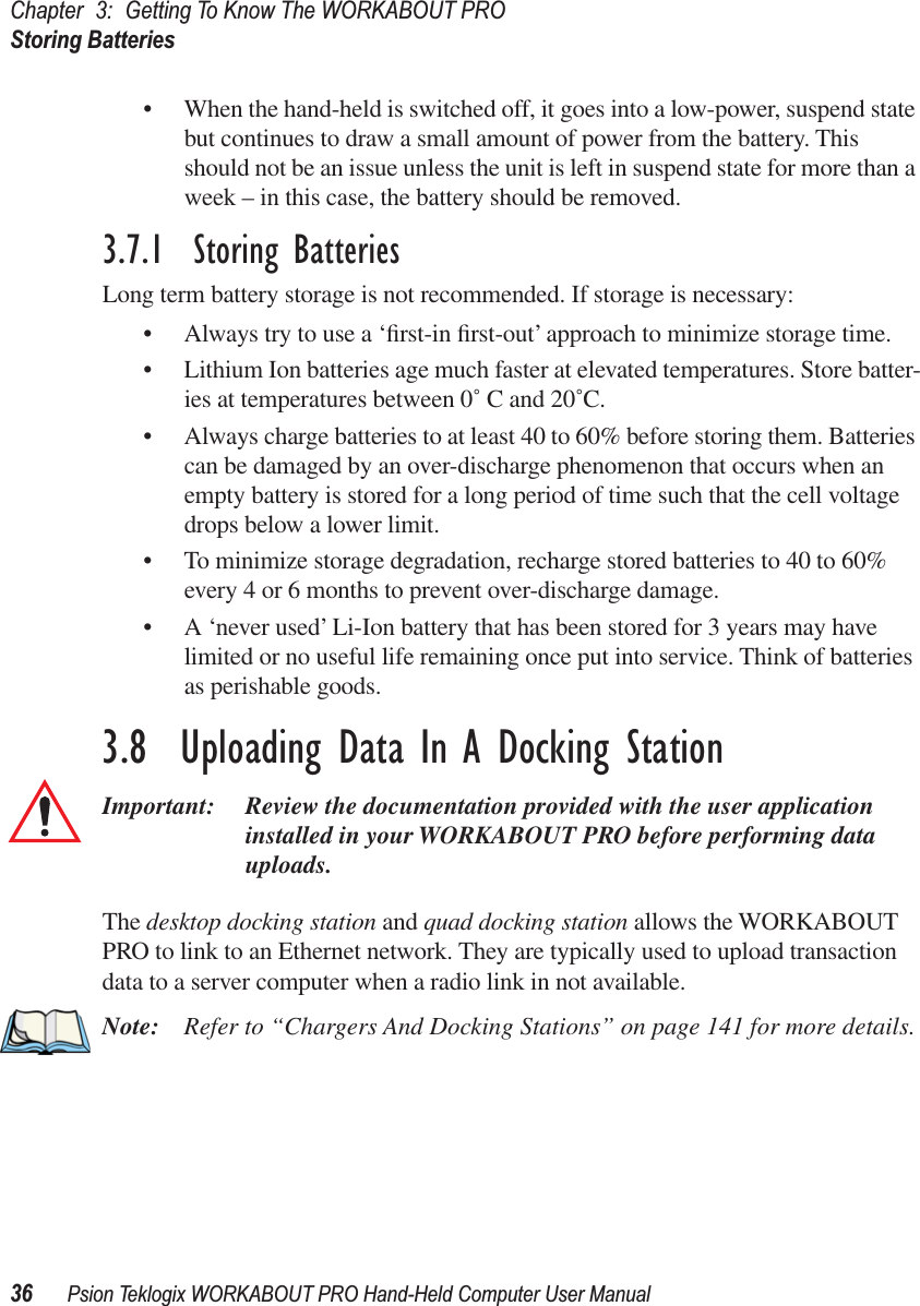 Chapter 3: Getting To Know The WORKABOUT PROStoring Batteries36 Psion Teklogix WORKABOUT PRO Hand-Held Computer User Manual• When the hand-held is switched off, it goes into a low-power, suspend state but continues to draw a small amount of power from the battery. This should not be an issue unless the unit is left in suspend state for more than a week – in this case, the battery should be removed.3.7.1  Storing BatteriesLong term battery storage is not recommended. If storage is necessary:• Always try to use a ‘ﬁrst-in ﬁrst-out’ approach to minimize storage time.• Lithium Ion batteries age much faster at elevated temperatures. Store batter-ies at temperatures between 0˚ C and 20˚C. • Always charge batteries to at least 40 to 60% before storing them. Batteries can be damaged by an over-discharge phenomenon that occurs when an empty battery is stored for a long period of time such that the cell voltage drops below a lower limit. • To minimize storage degradation, recharge stored batteries to 40 to 60% every 4 or 6 months to prevent over-discharge damage.• A ‘never used’ Li-Ion battery that has been stored for 3 years may have limited or no useful life remaining once put into service. Think of batteries as perishable goods.3.8  Uploading Data In A Docking StationImportant: Review the documentation provided with the user application installed in your WORKABOUT PRO before performing data uploads.The desktop docking station and quad docking station allows the WORKABOUT PRO to link to an Ethernet network. They are typically used to upload transaction data to a server computer when a radio link in not available. Note: Refer to “Chargers And Docking Stations” on page 141 for more details.