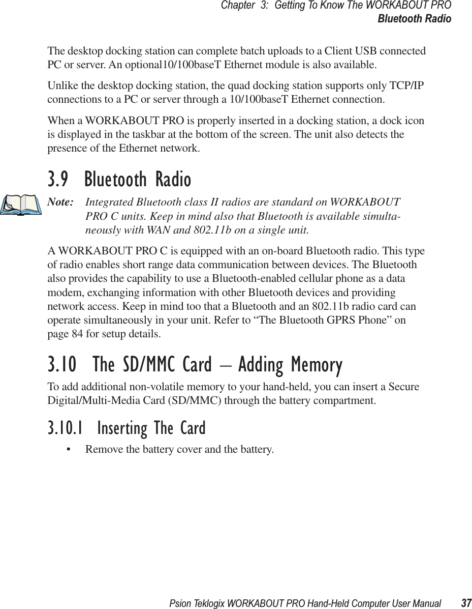 Psion Teklogix WORKABOUT PRO Hand-Held Computer User Manual 37Chapter 3: Getting To Know The WORKABOUT PROBluetooth RadioThe desktop docking station can complete batch uploads to a Client USB connected PC or server. An optional10/100baseT Ethernet module is also available.Unlike the desktop docking station, the quad docking station supports only TCP/IP connections to a PC or server through a 10/100baseT Ethernet connection.When a WORKABOUT PRO is properly inserted in a docking station, a dock icon is displayed in the taskbar at the bottom of the screen. The unit also detects the presence of the Ethernet network. 3.9  Bluetooth RadioNote: Integrated Bluetooth class II radios are standard on WORKABOUT PRO C units. Keep in mind also that Bluetooth is available simulta-neously with WAN and 802.11b on a single unit.A WORKABOUT PRO C is equipped with an on-board Bluetooth radio. This type of radio enables short range data communication between devices. The Bluetooth also provides the capability to use a Bluetooth-enabled cellular phone as a data modem, exchanging information with other Bluetooth devices and providing network access. Keep in mind too that a Bluetooth and an 802.11b radio card can operate simultaneously in your unit. Refer to “The Bluetooth GPRS Phone” on page 84 for setup details.3.10  The SD/MMC Card – Adding MemoryTo add additional non-volatile memory to your hand-held, you can insert a Secure Digital/Multi-Media Card (SD/MMC) through the battery compartment.3.10.1  Inserting The Card• Remove the battery cover and the battery.