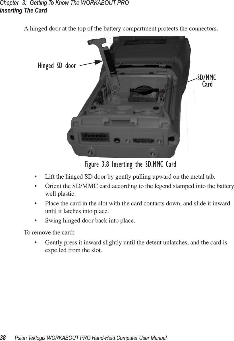 Chapter 3: Getting To Know The WORKABOUT PROInserting The Card38 Psion Teklogix WORKABOUT PRO Hand-Held Computer User ManualA hinged door at the top of the battery compartment protects the connectors.Figure 3.8 Inserting the SD.MMC Card• Lift the hinged SD door by gently pulling upward on the metal tab. • Orient the SD/MMC card according to the legend stamped into the battery well plastic.• Place the card in the slot with the card contacts down, and slide it inward until it latches into place. • Swing hinged door back into place.To remove the card:• Gently press it inward slightly until the detent unlatches, and the card is expelled from the slot.Hinged SD doorSD/MMCCard