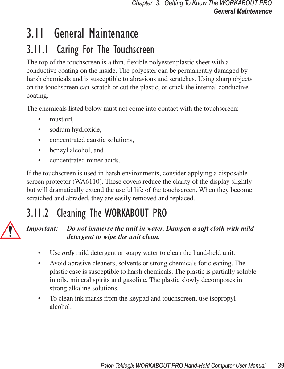 Psion Teklogix WORKABOUT PRO Hand-Held Computer User Manual 39Chapter 3: Getting To Know The WORKABOUT PROGeneral Maintenance3.11  General Maintenance3.11.1  Caring For The TouchscreenThe top of the touchscreen is a thin, ﬂexible polyester plastic sheet with a conductive coating on the inside. The polyester can be permanently damaged by harsh chemicals and is susceptible to abrasions and scratches. Using sharp objects on the touchscreen can scratch or cut the plastic, or crack the internal conductive coating.The chemicals listed below must not come into contact with the touchscreen:• mustard,• sodium hydroxide,• concentrated caustic solutions,• benzyl alcohol, and• concentrated miner acids.If the touchscreen is used in harsh environments, consider applying a disposable screen protector (WA6110). These covers reduce the clarity of the display slightly but will dramatically extend the useful life of the touchscreen. When they become scratched and abraded, they are easily removed and replaced.3.11.2  Cleaning The WORKABOUT PROImportant: Do not immerse the unit in water. Dampen a soft cloth with mild detergent to wipe the unit clean.• Use only mild detergent or soapy water to clean the hand-held unit.• Avoid abrasive cleaners, solvents or strong chemicals for cleaning. The plastic case is susceptible to harsh chemicals. The plastic is partially soluble in oils, mineral spirits and gasoline. The plastic slowly decomposes in strong alkaline solutions.• To clean ink marks from the keypad and touchscreen, use isopropyl alcohol.