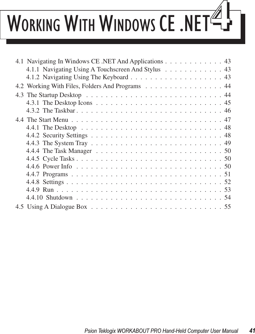 Psion Teklogix WORKABOUT PRO Hand-Held Computer User Manual 41WORKING W ITH W INDOWS CE .NET444.1  Navigating In Windows CE .NET And Applications ............434.1.1  Navigating Using A Touchscreen And Stylus ............434.1.2  Navigating Using The Keyboard ...................434.2  Working With Files, Folders And Programs ................444.3  The Startup Desktop ............................444.3.1  The Desktop Icons ..........................454.3.2  The Taskbar ..............................464.4  The Start Menu ...............................474.4.1  The Desktop .............................484.4.2  Security Settings ...........................484.4.3  The System Tray ...........................494.4.4  The Task Manager ..........................504.4.5  Cycle Tasks ..............................504.4.6  Power Info ..............................504.4.7  Programs ...............................514.4.8  Settings ................................524.4.9  Run ..................................534.4.10  Shutdown ..............................544.5  Using A Dialogue Box ...........................55