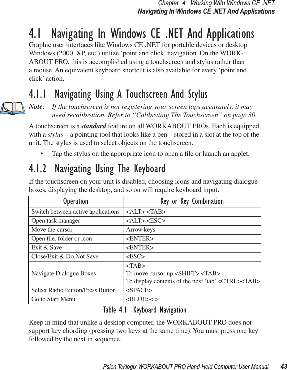 Psion Teklogix WORKABOUT PRO Hand-Held Computer User Manual 43Chapter 4: Working With Windows CE .NETNavigating In Windows CE .NET And Applications4.1  Navigating In Windows CE .NET And ApplicationsGraphic user interfaces like Windows CE .NET for portable devices or desktop Windows (2000, XP, etc.) utilize ‘point and click’ navigation. On the WORK-ABOUT PRO, this is accomplished using a touchscreen and stylus rather than a mouse. An equivalent keyboard shortcut is also available for every ‘point and click’ action.4.1.1  Navigating Using A Touchscreen And StylusNote: If the touchscreen is not registering your screen taps accurately, it may need recalibration. Refer to “Calibrating The Touchscreen” on page 30.A touchscreen is a standard feature on all WORKABOUT PROs. Each is equipped with a stylus – a pointing tool that looks like a pen – stored in a slot at the top of the unit. The stylus is used to select objects on the touchscreen.• Tap the stylus on the appropriate icon to open a ﬁle or launch an applet.4.1.2  Navigating Using The KeyboardIf the touchscreen on your unit is disabled, choosing icons and navigating dialogue boxes, displaying the desktop, and so on will require keyboard input.Table 4.1  Keyboard NavigationKeep in mind that unlike a desktop computer, the WORKABOUT PRO does not support key chording (pressing two keys at the same time). You must press one key followed by the next in sequence.Operation Key or Key CombinationSwitch between active applications &lt;ALT&gt; &lt;TAB&gt;Open task manager &lt;ALT&gt; &lt;ESC&gt;Move the cursor Arrow keysOpen ﬁle, folder or icon &lt;ENTER&gt;Exit &amp; Save &lt;ENTER&gt;Close/Exit &amp; Do Not Save &lt;ESC&gt;Navigate Dialogue Boxes &lt;TAB&gt;To move cursor up &lt;SHIFT&gt; &lt;TAB&gt;To display contents of the next ‘tab’ &lt;CTRL&gt;&lt;TAB&gt;Select Radio Button/Press Button &lt;SPACE&gt;Go to Start Menu &lt;BLUE&gt;&lt;.&gt;