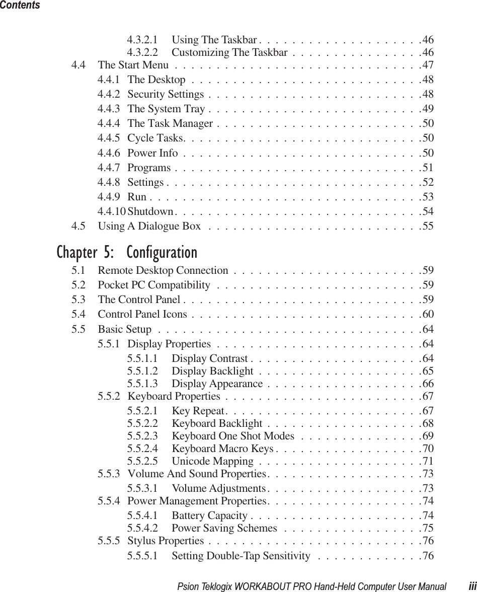 Psion Teklogix WORKABOUT PRO Hand-Held Computer User Manual iiiContents 4.3.2.1 Using The Taskbar ....................464.3.2.2 Customizing The Taskbar ................464.4 The Start Menu ..............................474.4.1 The Desktop ............................484.4.2 Security Settings ..........................484.4.3 The System Tray ..........................494.4.4 The Task Manager .........................504.4.5 Cycle Tasks.............................504.4.6 Power Info .............................504.4.7 Programs ..............................514.4.8 Settings ...............................524.4.9 Run .................................534.4.10 Shutdown..............................544.5 Using A Dialogue Box ..........................55 Chapter 5:  Configuration 5.1 Remote Desktop Connection .......................595.2 Pocket PC Compatibility .........................595.3 The Control Panel .............................595.4 Control Panel Icons ............................605.5 Basic Setup ................................645.5.1 Display Properties .........................645.5.1.1 Display Contrast .....................645.5.1.2 Display Backlight ....................655.5.1.3 Display Appearance ...................665.5.2 Keyboard Properties ........................675.5.2.1 Key Repeat........................675.5.2.2 Keyboard Backlight ...................685.5.2.3 Keyboard One Shot Modes ...............695.5.2.4 Keyboard Macro Keys ..................705.5.2.5 Unicode Mapping ....................715.5.3 Volume And Sound Properties...................735.5.3.1 Volume Adjustments...................735.5.4 Power Management Properties...................745.5.4.1 Battery Capacity .....................745.5.4.2 Power Saving Schemes .................755.5.5 Stylus Properties ..........................765.5.5.1 Setting Double-Tap Sensitivity .............76