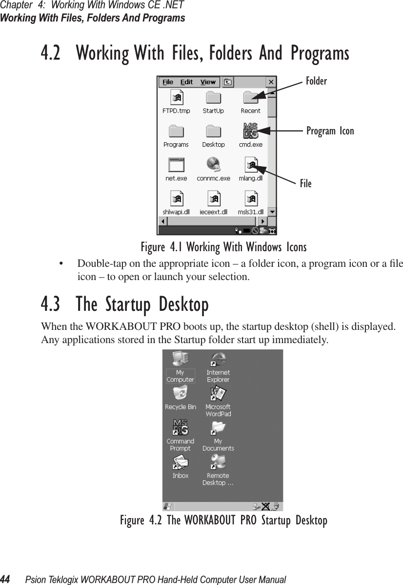 Chapter 4: Working With Windows CE .NETWorking With Files, Folders And Programs44 Psion Teklogix WORKABOUT PRO Hand-Held Computer User Manual4.2  Working With Files, Folders And ProgramsFigure 4.1 Working With Windows Icons• Double-tap on the appropriate icon – a folder icon, a program icon or a ﬁle icon – to open or launch your selection.4.3  The Startup DesktopWhen the WORKABOUT PRO boots up, the startup desktop (shell) is displayed. Any applications stored in the Startup folder start up immediately.Figure 4.2 The WORKABOUT PRO Startup DesktopFolderFileProgram Icon