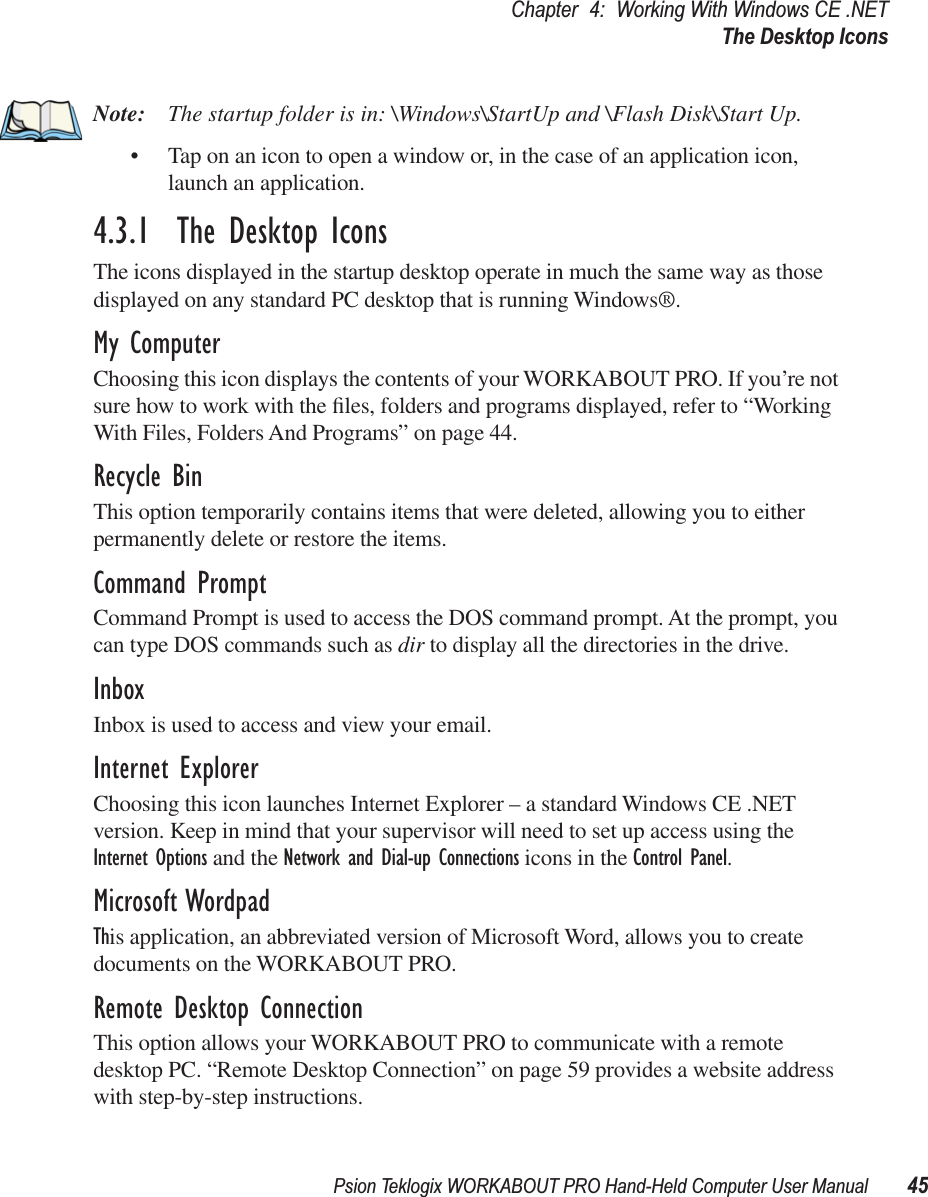 Psion Teklogix WORKABOUT PRO Hand-Held Computer User Manual 45Chapter 4: Working With Windows CE .NETThe Desktop IconsNote: The startup folder is in: \Windows\StartUp and \Flash Disk\Start Up.• Tap on an icon to open a window or, in the case of an application icon, launch an application.4.3.1  The Desktop IconsThe icons displayed in the startup desktop operate in much the same way as those displayed on any standard PC desktop that is running Windows®.My ComputerChoosing this icon displays the contents of your WORKABOUT PRO. If you’re not sure how to work with the ﬁles, folders and programs displayed, refer to “Working With Files, Folders And Programs” on page 44.Recycle BinThis option temporarily contains items that were deleted, allowing you to either permanently delete or restore the items.Command PromptCommand Prompt is used to access the DOS command prompt. At the prompt, you can type DOS commands such as dir to display all the directories in the drive.InboxInbox is used to access and view your email.Internet ExplorerChoosing this icon launches Internet Explorer – a standard Windows CE .NET version. Keep in mind that your supervisor will need to set up access using the Internet Options and the Network and Dial-up Connections icons in the Control Panel. Microsoft WordpadThis application, an abbreviated version of Microsoft Word, allows you to create documents on the WORKABOUT PRO.Remote Desktop ConnectionThis option allows your WORKABOUT PRO to communicate with a remote desktop PC. “Remote Desktop Connection” on page 59 provides a website address with step-by-step instructions.