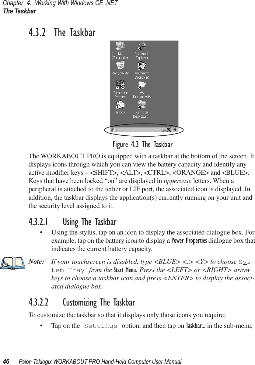 Chapter 4: Working With Windows CE .NETThe Taskbar46 Psion Teklogix WORKABOUT PRO Hand-Held Computer User Manual4.3.2  The TaskbarFigure 4.3 The TaskbarThe WORKABOUT PRO is equipped with a taskbar at the bottom of the screen. It displays icons through which you can view the battery capacity and identify any active modiﬁer keys – &lt;SHIFT&gt;, &lt;ALT&gt;, &lt;CTRL&gt;, &lt;ORANGE&gt; and &lt;BLUE&gt;. Keys that have been locked “on” are displayed in uppercase letters. When a peripheral is attached to the tether or LIF port, the associated icon is displayed. In addition, the taskbar displays the application(s) currently running on your unit and the security level assigned to it.4.3.2.1 Using The Taskbar• Using the stylus, tap on an icon to display the associated dialogue box. For example, tap on the battery icon to display a Power Properties dialogue box that indicates the current battery capacity.Note: If your touchscreen is disabled, type &lt;BLUE&gt; &lt;.&gt; &lt;Y&gt; to choose Sys-tem Tray from the Start Menu. Press the &lt;LEFT&gt; or &lt;RIGHT&gt; arrow keys to choose a taskbar icon and press &lt;ENTER&gt; to display the associ-ated dialogue box.4.3.2.2 Customizing The TaskbarTo customize the taskbar so that it displays only those icons you require:• Tap on the Settings option, and then tap on Taskbar... in the sub-menu,