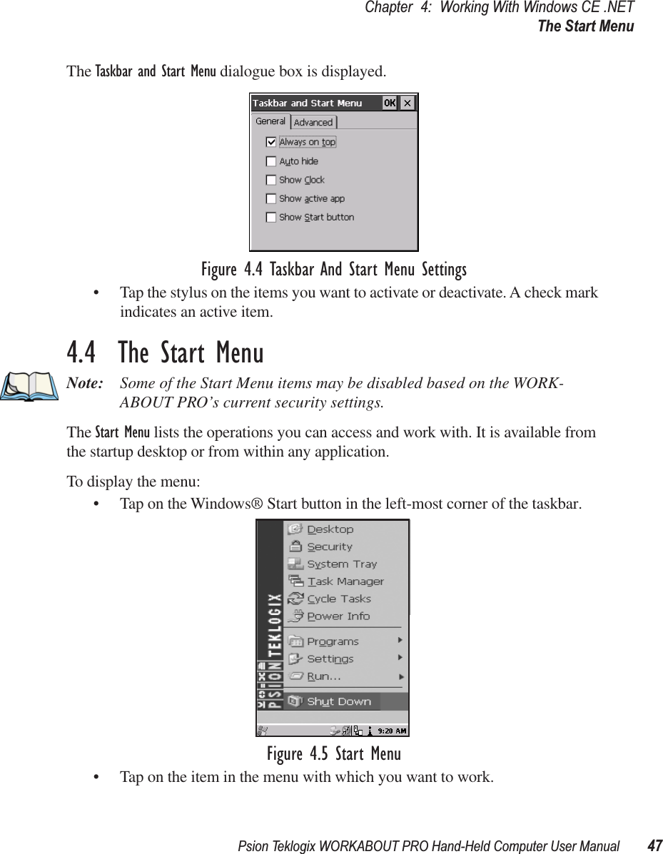 Psion Teklogix WORKABOUT PRO Hand-Held Computer User Manual 47Chapter 4: Working With Windows CE .NETThe Start MenuThe Taskbar and Start Menu dialogue box is displayed.Figure 4.4 Taskbar And Start Menu Settings• Tap the stylus on the items you want to activate or deactivate. A check mark indicates an active item.4.4  The Start MenuNote: Some of the Start Menu items may be disabled based on the WORK-ABOUT PRO’s current security settings.The Start Menu lists the operations you can access and work with. It is available from the startup desktop or from within any application.To display the menu:• Tap on the Windows® Start button in the left-most corner of the taskbar.Figure 4.5 Start Menu• Tap on the item in the menu with which you want to work.