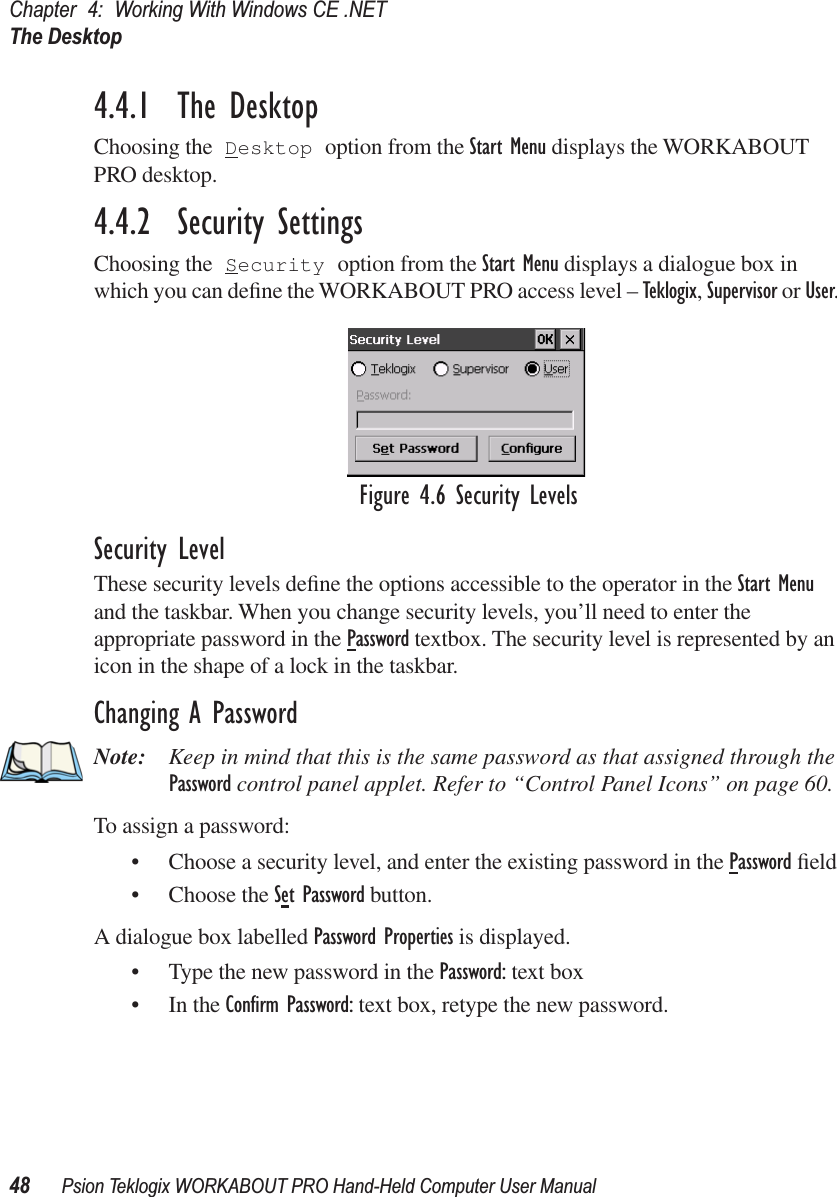 Chapter 4: Working With Windows CE .NETThe Desktop48 Psion Teklogix WORKABOUT PRO Hand-Held Computer User Manual4.4.1  The DesktopChoosing the Desktop option from the Start Menu displays the WORKABOUT PRO desktop. 4.4.2  Security SettingsChoosing the Security option from the Start Menu displays a dialogue box in which you can deﬁne the WORKABOUT PRO access level – Teklogix, Supervisor or User. Figure 4.6 Security LevelsSecurity LevelThese security levels deﬁne the options accessible to the operator in the Start Menu and the taskbar. When you change security levels, you’ll need to enter the appropriate password in the Password textbox. The security level is represented by an icon in the shape of a lock in the taskbar.Changing A PasswordNote: Keep in mind that this is the same password as that assigned through the Password control panel applet. Refer to “Control Panel Icons” on page 60.To assign a password:• Choose a security level, and enter the existing password in the Password ﬁeld• Choose the Set Password button.A dialogue box labelled Password Properties is displayed.• Type the new password in the Password: text box• In the Conﬁrm Password: text box, retype the new password.