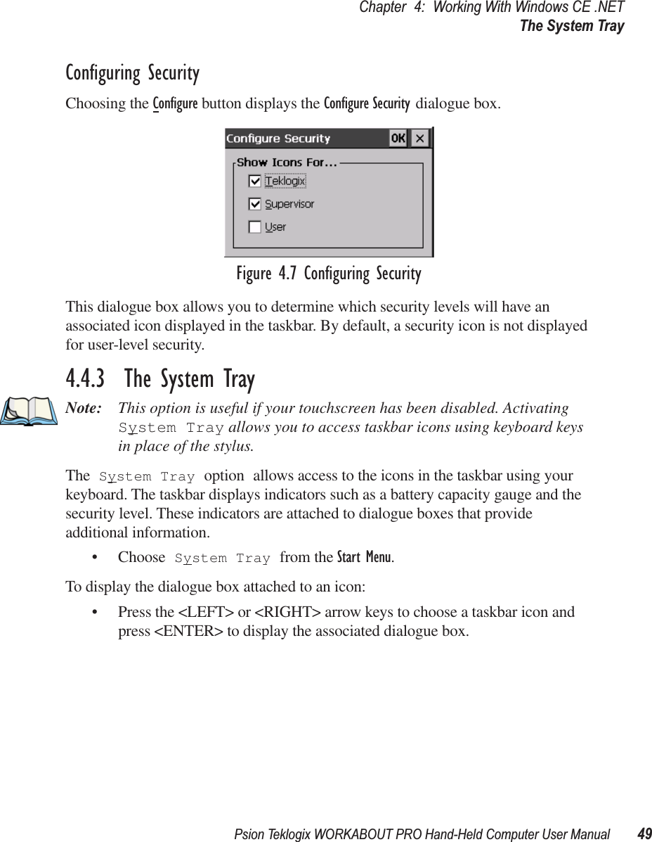 Psion Teklogix WORKABOUT PRO Hand-Held Computer User Manual 49Chapter 4: Working With Windows CE .NETThe System TrayConﬁguring SecurityChoosing the Conﬁgure button displays the Conﬁgure Security dialogue box.Figure 4.7 Conﬁguring SecurityThis dialogue box allows you to determine which security levels will have an associated icon displayed in the taskbar. By default, a security icon is not displayed for user-level security.4.4.3  The System TrayNote: This option is useful if your touchscreen has been disabled. Activating System Tray allows you to access taskbar icons using keyboard keys in place of the stylus. The System Tray option allows access to the icons in the taskbar using your keyboard. The taskbar displays indicators such as a battery capacity gauge and the security level. These indicators are attached to dialogue boxes that provide additional information. • Choose System Tray from the Start Menu.To display the dialogue box attached to an icon:• Press the &lt;LEFT&gt; or &lt;RIGHT&gt; arrow keys to choose a taskbar icon and press &lt;ENTER&gt; to display the associated dialogue box.