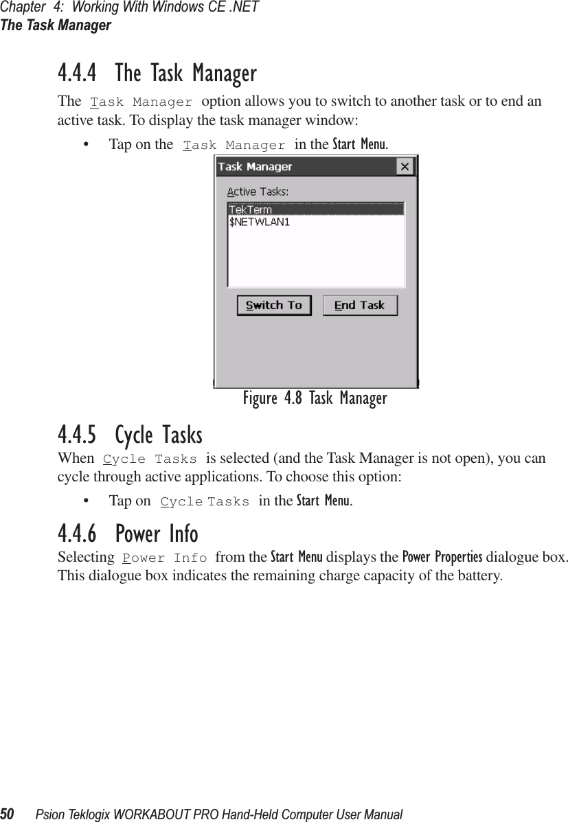 Chapter 4: Working With Windows CE .NETThe Task Manager50 Psion Teklogix WORKABOUT PRO Hand-Held Computer User Manual4.4.4  The Task ManagerThe Task Manager option allows you to switch to another task or to end an active task. To display the task manager window:• Tap on the Task Manager in the Start Menu.Figure 4.8 Task Manager4.4.5  Cycle TasksWhen Cycle Tasks is selected (and the Task Manager is not open), you can cycle through active applications. To choose this option:• Tap on Cycle Tasks in the Start Menu.4.4.6  Power InfoSelecting Power Info from the Start Menu displays the Power Properties dialogue box. This dialogue box indicates the remaining charge capacity of the battery.