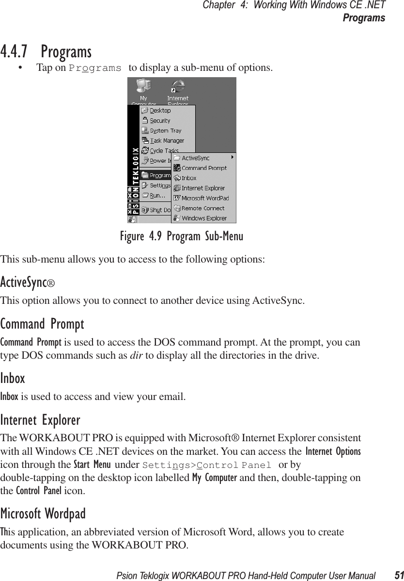 Psion Teklogix WORKABOUT PRO Hand-Held Computer User Manual 51Chapter 4: Working With Windows CE .NETPrograms4.4.7  Programs• Tap on Programs to display a sub-menu of options.Figure 4.9 Program Sub-MenuThis sub-menu allows you to access to the following options:ActiveSync®This option allows you to connect to another device using ActiveSync.Command PromptCommand Prompt is used to access the DOS command prompt. At the prompt, you can type DOS commands such as dir to display all the directories in the drive.InboxInbox is used to access and view your email.Internet ExplorerThe WORKABOUT PRO is equipped with Microsoft® Internet Explorer consistent with all Windows CE .NET devices on the market. You can access the Internet Options icon through the Start Menu under Settings&gt;Control Panel or by double-tapping on the desktop icon labelled My Computer and then, double-tapping on the Control Panel icon.Microsoft WordpadThis application, an abbreviated version of Microsoft Word, allows you to create documents using the WORKABOUT PRO.