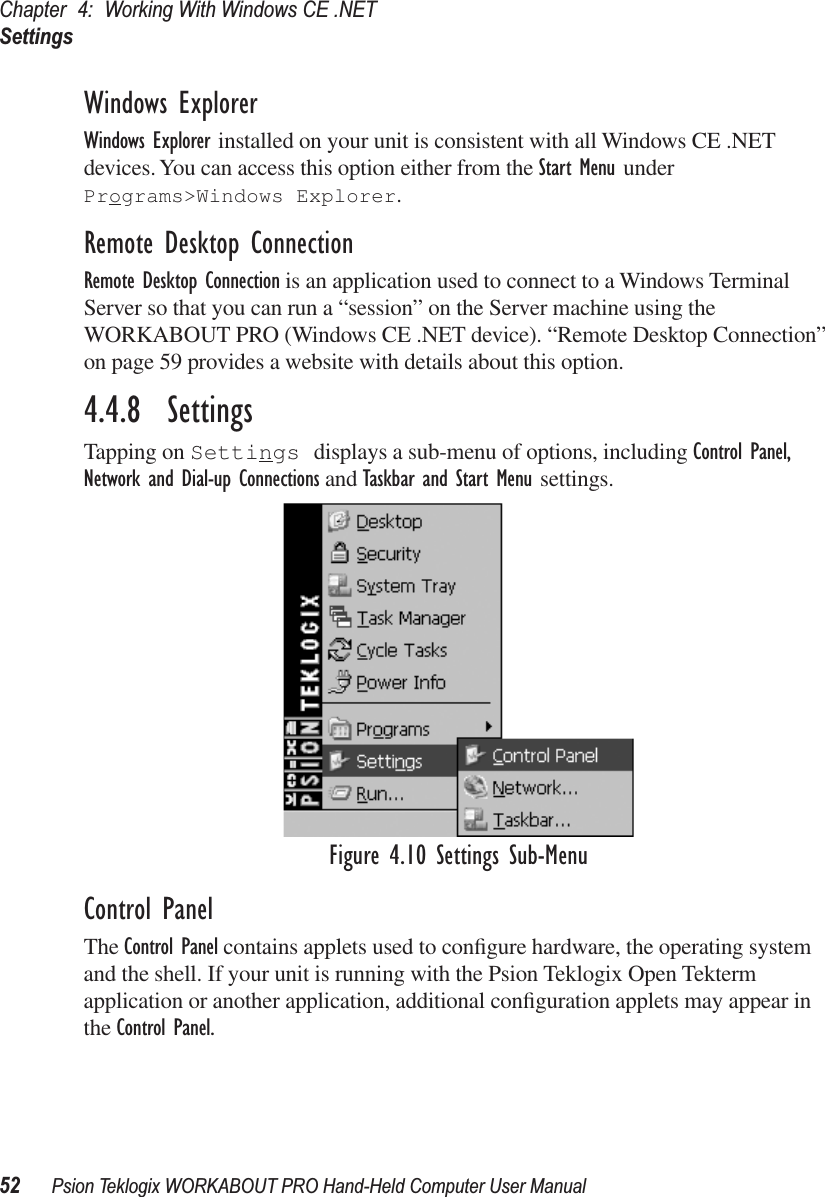 Chapter 4: Working With Windows CE .NETSettings52 Psion Teklogix WORKABOUT PRO Hand-Held Computer User ManualWindows ExplorerWindows Explorer installed on your unit is consistent with all Windows CE .NET devices. You can access this option either from the Start Menu under Programs&gt;Windows Explorer.Remote Desktop ConnectionRemote Desktop Connection is an application used to connect to a Windows Terminal Server so that you can run a “session” on the Server machine using the WORKABOUT PRO (Windows CE .NET device). “Remote Desktop Connection” on page 59 provides a website with details about this option.4.4.8  SettingsTapping on Settings displays a sub-menu of options, including Control Panel, Network and Dial-up Connections and Taskbar and Start Menu settings.Figure 4.10 Settings Sub-MenuControl PanelThe Control Panel contains applets used to conﬁgure hardware, the operating system and the shell. If your unit is running with the Psion Teklogix Open Tekterm application or another application, additional conﬁguration applets may appear in the Control Panel.