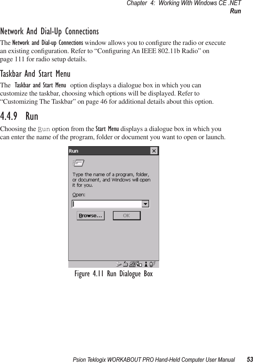 Psion Teklogix WORKABOUT PRO Hand-Held Computer User Manual 53Chapter 4: Working With Windows CE .NETRunNetwork And Dial-Up ConnectionsThe Network and Dial-up Connections window allows you to conﬁgure the radio or execute an existing conﬁguration. Refer to “Conﬁguring An IEEE 802.11b Radio” on page 111 for radio setup details.Taskbar And Start MenuThe Taskbar and Start Menu option displays a dialogue box in which you can customize the taskbar, choosing which options will be displayed. Refer to “Customizing The Taskbar” on page 46 for additional details about this option.4.4.9  RunChoosing the Run option from the Start Menu displays a dialogue box in which you can enter the name of the program, folder or document you want to open or launch.Figure 4.11 Run Dialogue Box