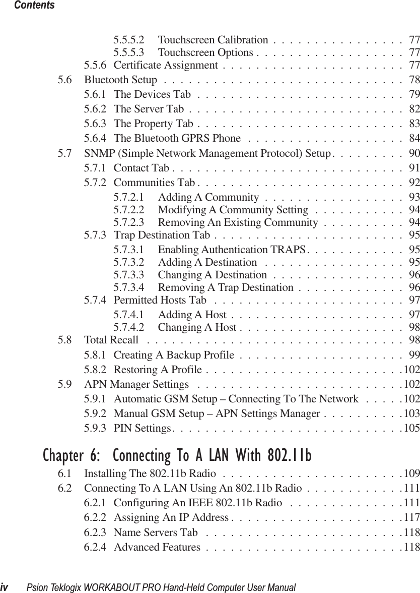  Contentsiv Psion Teklogix WORKABOUT PRO Hand-Held Computer User Manual 5.5.5.2 Touchscreen Calibration ................775.5.5.3 Touchscreen Options ..................775.5.6 Certificate Assignment ......................775.6 Bluetooth Setup .............................785.6.1 The Devices Tab .........................795.6.2 The Server Tab ..........................825.6.3 The Property Tab .........................835.6.4 The Bluetooth GPRS Phone ...................845.7 SNMP (Simple Network Management Protocol) Setup.........905.7.1 Contact Tab ............................915.7.2 Communities Tab .........................925.7.2.1 Adding A Community .................935.7.2.2 Modifying A Community Setting ...........945.7.2.3 Removing An Existing Community ..........945.7.3 Trap Destination Tab .......................955.7.3.1 Enabling Authentication TRAPS............955.7.3.2 Adding A Destination .................955.7.3.3 Changing A Destination ................965.7.3.4 Removing A Trap Destination .............965.7.4 Permitted Hosts Tab .......................975.7.4.1 Adding A Host .....................975.7.4.2 Changing A Host ....................985.8 Total Recall ...............................985.8.1 Creating A Backup Profile ....................995.8.2 Restoring A Profile ........................1025.9 APN Manager Settings .........................1025.9.1 Automatic GSM Setup – Connecting To The Network .....1025.9.2 Manual GSM Setup – APN Settings Manager ..........1035.9.3 PIN Settings............................105 Chapter 6:  Connecting To A LAN With 802.11b 6.1 Installing The 802.11b Radio ......................1096.2 Connecting To A LAN Using An 802.11b Radio ............1116.2.1 Configuring An IEEE 802.11b Radio ..............1116.2.2 Assigning An IP Address .....................1176.2.3 Name Servers Tab ........................1186.2.4 Advanced Features ........................118