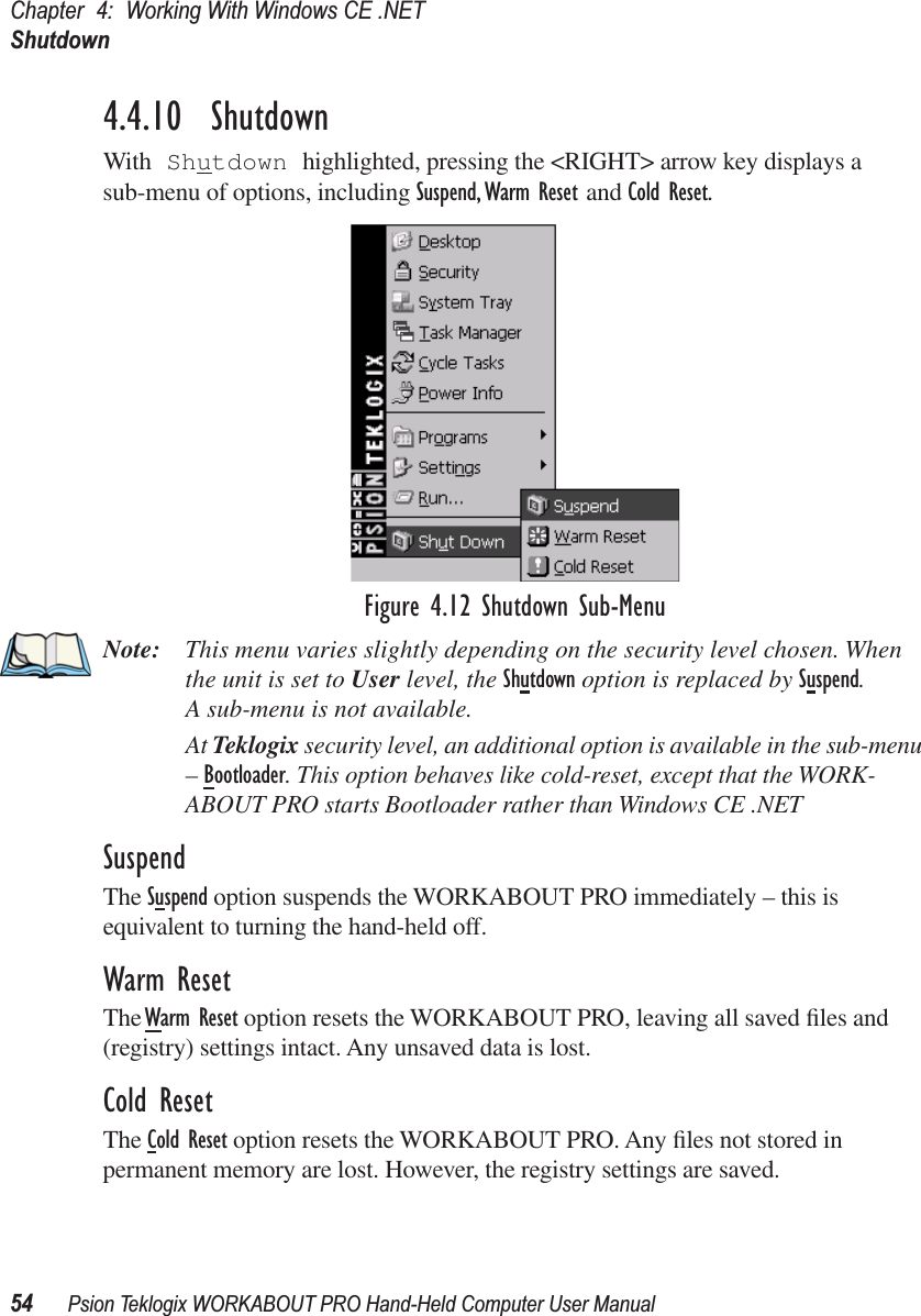 Chapter 4: Working With Windows CE .NETShutdown54 Psion Teklogix WORKABOUT PRO Hand-Held Computer User Manual4.4.10  ShutdownWith Shutdown highlighted, pressing the &lt;RIGHT&gt; arrow key displays a sub-menu of options, including Suspend, Warm Reset and Cold Reset.Figure 4.12 Shutdown Sub-MenuNote: This menu varies slightly depending on the security level chosen. When the unit is set to User level, the Shutdown option is replaced by Suspend. A sub-menu is not available.At Teklogix security level, an additional option is available in the sub-menu – Bootloader. This option behaves like cold-reset, except that the WORK-ABOUT PRO starts Bootloader rather than Windows CE .NETSuspendThe Suspend option suspends the WORKABOUT PRO immediately – this is equivalent to turning the hand-held off.Warm ResetThe Warm Reset option resets the WORKABOUT PRO, leaving all saved ﬁles and (registry) settings intact. Any unsaved data is lost.Cold ResetThe Cold Reset option resets the WORKABOUT PRO. Any ﬁles not stored in permanent memory are lost. However, the registry settings are saved.