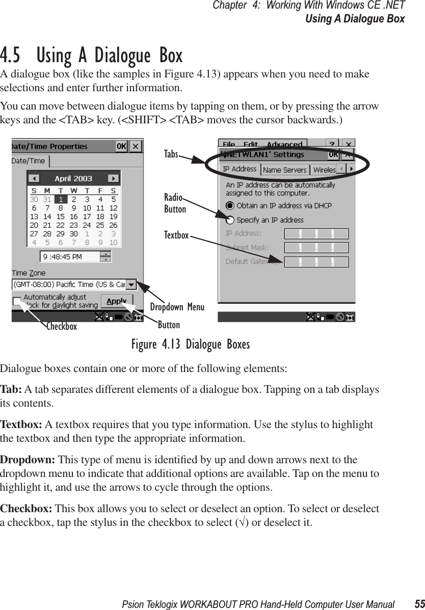 Psion Teklogix WORKABOUT PRO Hand-Held Computer User Manual 55Chapter 4: Working With Windows CE .NETUsing A Dialogue Box4.5  Using A Dialogue BoxA dialogue box (like the samples in Figure 4.13) appears when you need to make selections and enter further information.You can move between dialogue items by tapping on them, or by pressing the arrow keys and the &lt;TAB&gt; key. (&lt;SHIFT&gt; &lt;TAB&gt; moves the cursor backwards.)Figure 4.13 Dialogue BoxesDialogue boxes contain one or more of the following elements:Tab: A tab separates different elements of a dialogue box. Tapping on a tab displays its contents.Textbox: A textbox requires that you type information. Use the stylus to highlight the textbox and then type the appropriate information.Dropdown: This type of menu is identiﬁed by up and down arrows next to the dropdown menu to indicate that additional options are available. Tap on the menu to highlight it, and use the arrows to cycle through the options. Checkbox: This box allows you to select or deselect an option. To select or deselect a checkbox, tap the stylus in the checkbox to select (√) or deselect it.CheckboxDropdown MenuButtonTextboxRadioButtonTabs