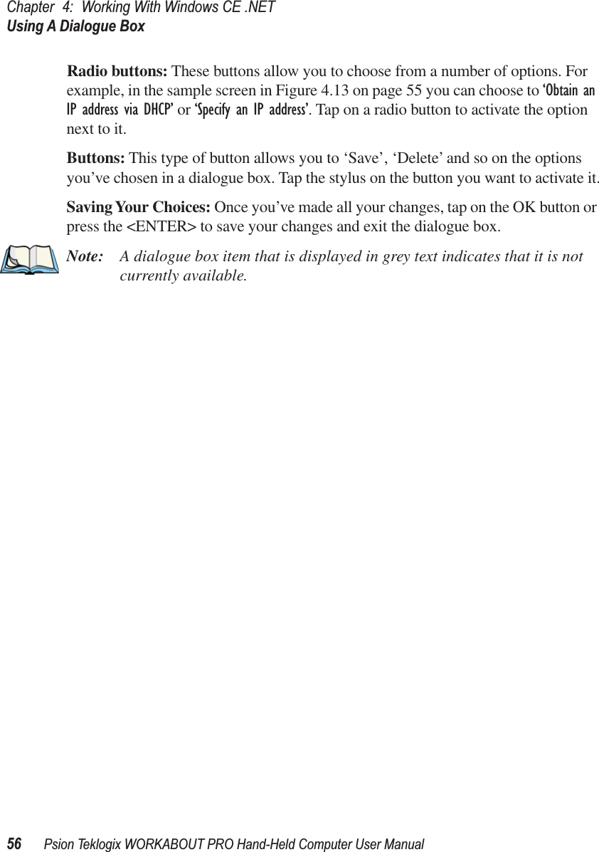 Chapter 4: Working With Windows CE .NETUsing A Dialogue Box56 Psion Teklogix WORKABOUT PRO Hand-Held Computer User ManualRadio buttons: These buttons allow you to choose from a number of options. For example, in the sample screen in Figure 4.13 on page 55 you can choose to ‘Obtain an IP address via DHCP’ or ‘Specify an IP address’. Tap on a radio button to activate the option next to it.Buttons: This type of button allows you to ‘Save’, ‘Delete’ and so on the options you’ve chosen in a dialogue box. Tap the stylus on the button you want to activate it.Saving Your Choices: Once you’ve made all your changes, tap on the OK button or press the &lt;ENTER&gt; to save your changes and exit the dialogue box.Note: A dialogue box item that is displayed in grey text indicates that it is not currently available.