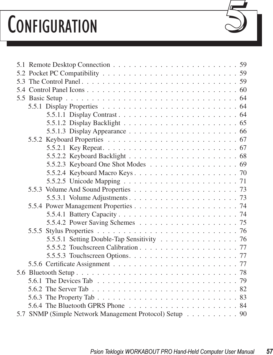 Psion Teklogix WORKABOUT PRO Hand-Held Computer User Manual 57CONFIGURATION 555.1  Remote Desktop Connection ........................595.2  Pocket PC Compatibility ..........................595.3  The Control Panel ..............................595.4  Control Panel Icons .............................605.5  Basic Setup .................................645.5.1  Display Properties ..........................645.5.1.1  Display Contrast .......................645.5.1.2  Display Backlight ......................655.5.1.3  Display Appearance .....................665.5.2  Keyboard Properties .........................675.5.2.1  Key Repeat..........................675.5.2.2  Keyboard Backlight .....................685.5.2.3  Keyboard One Shot Modes .................695.5.2.4  Keyboard Macro Keys ....................705.5.2.5  Unicode Mapping ......................715.5.3  Volume And Sound Properties ....................735.5.3.1  Volume Adjustments .....................735.5.4  Power Management Properties ....................745.5.4.1  Battery Capacity .......................745.5.4.2  Power Saving Schemes ...................755.5.5  Stylus Properties ...........................765.5.5.1  Setting Double-Tap Sensitivity ...............765.5.5.2  Touchscreen Calibration ...................775.5.5.3  Touchscreen Options.....................775.5.6  Certiﬁcate Assignment ........................775.6  Bluetooth Setup ...............................785.6.1  The Devices Tab ...........................795.6.2  The Server Tab ............................825.6.3  The Property Tab ...........................835.6.4  The Bluetooth GPRS Phone .....................845.7  SNMP (Simple Network Management Protocol) Setup ..........90