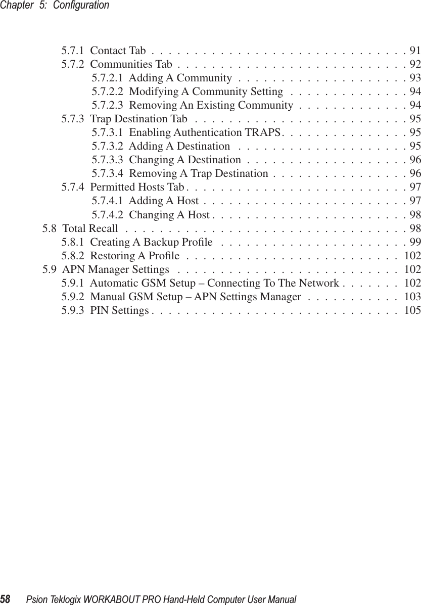 Chapter 5: Conﬁguration58 Psion Teklogix WORKABOUT PRO Hand-Held Computer User Manual5.7.1  Contact Tab ..............................915.7.2  Communities Tab ...........................925.7.2.1  Adding A Community ....................935.7.2.2  Modifying A Community Setting ..............945.7.2.3  Removing An Existing Community .............945.7.3  Trap Destination Tab .........................955.7.3.1  Enabling Authentication TRAPS...............955.7.3.2  Adding A Destination ....................955.7.3.3  Changing A Destination ...................965.7.3.4  Removing A Trap Destination ................965.7.4  Permitted Hosts Tab..........................975.7.4.1  Adding A Host ........................975.7.4.2  Changing A Host .......................985.8  Total Recall .................................985.8.1  Creating A Backup Proﬁle ......................995.8.2  Restoring A Proﬁle .........................1025.9  APN Manager Settings ..........................1025.9.1  Automatic GSM Setup – Connecting To The Network .......1025.9.2  Manual GSM Setup – APN Settings Manager ...........1035.9.3  PIN Settings .............................105