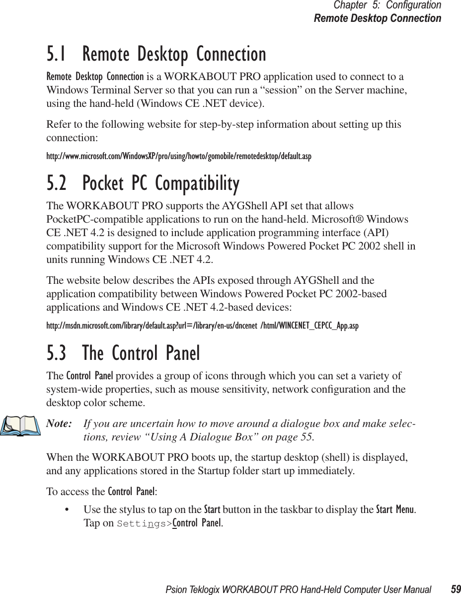 Psion Teklogix WORKABOUT PRO Hand-Held Computer User Manual 59Chapter 5: ConﬁgurationRemote Desktop Connection5.1  Remote Desktop ConnectionRemote Desktop Connection is a WORKABOUT PRO application used to connect to a Windows Terminal Server so that you can run a “session” on the Server machine, using the hand-held (Windows CE .NET device). Refer to the following website for step-by-step information about setting up this connection:http://www.microsoft.com/WindowsXP/pro/using/howto/gomobile/remotedesktop/default.asp5.2  Pocket PC CompatibilityThe WORKABOUT PRO supports the AYGShell API set that allows PocketPC-compatible applications to run on the hand-held. Microsoft® Windows CE .NET 4.2 is designed to include application programming interface (API) compatibility support for the Microsoft Windows Powered Pocket PC 2002 shell in units running Windows CE .NET 4.2. The website below describes the APIs exposed through AYGShell and the application compatibility between Windows Powered Pocket PC 2002-based applications and Windows CE .NET 4.2-based devices:http://msdn.microsoft.com/library/default.asp?url=/library/en-us/dncenet /html/WINCENET_CEPCC_App.asp5.3  The Control PanelThe Control Panel provides a group of icons through which you can set a variety of system-wide properties, such as mouse sensitivity, network conﬁguration and the desktop color scheme.Note: If you are uncertain how to move around a dialogue box and make selec-tions, review “Using A Dialogue Box” on page 55.When the WORKABOUT PRO boots up, the startup desktop (shell) is displayed, and any applications stored in the Startup folder start up immediately.To access the Control Panel:• Use the stylus to tap on the Start button in the taskbar to display the Start Menu. Tap on Settings&gt;Control Panel.