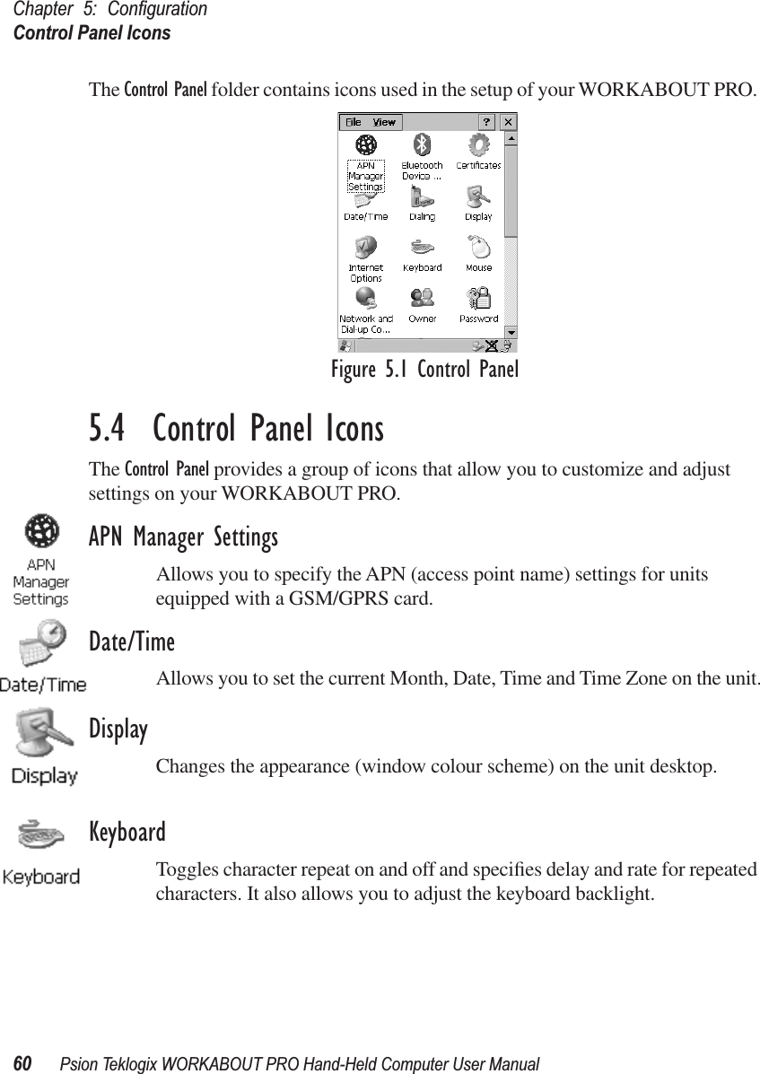 Chapter 5: ConﬁgurationControl Panel Icons60 Psion Teklogix WORKABOUT PRO Hand-Held Computer User ManualThe Control Panel folder contains icons used in the setup of your WORKABOUT PRO. Figure 5.1 Control Panel5.4  Control Panel IconsThe Control Panel provides a group of icons that allow you to customize and adjust settings on your WORKABOUT PRO.APN Manager SettingsAllows you to specify the APN (access point name) settings for units equipped with a GSM/GPRS card.Date/TimeAllows you to set the current Month, Date, Time and Time Zone on the unit.DisplayChanges the appearance (window colour scheme) on the unit desktop.KeyboardToggles character repeat on and off and speciﬁes delay and rate for repeated characters. It also allows you to adjust the keyboard backlight.