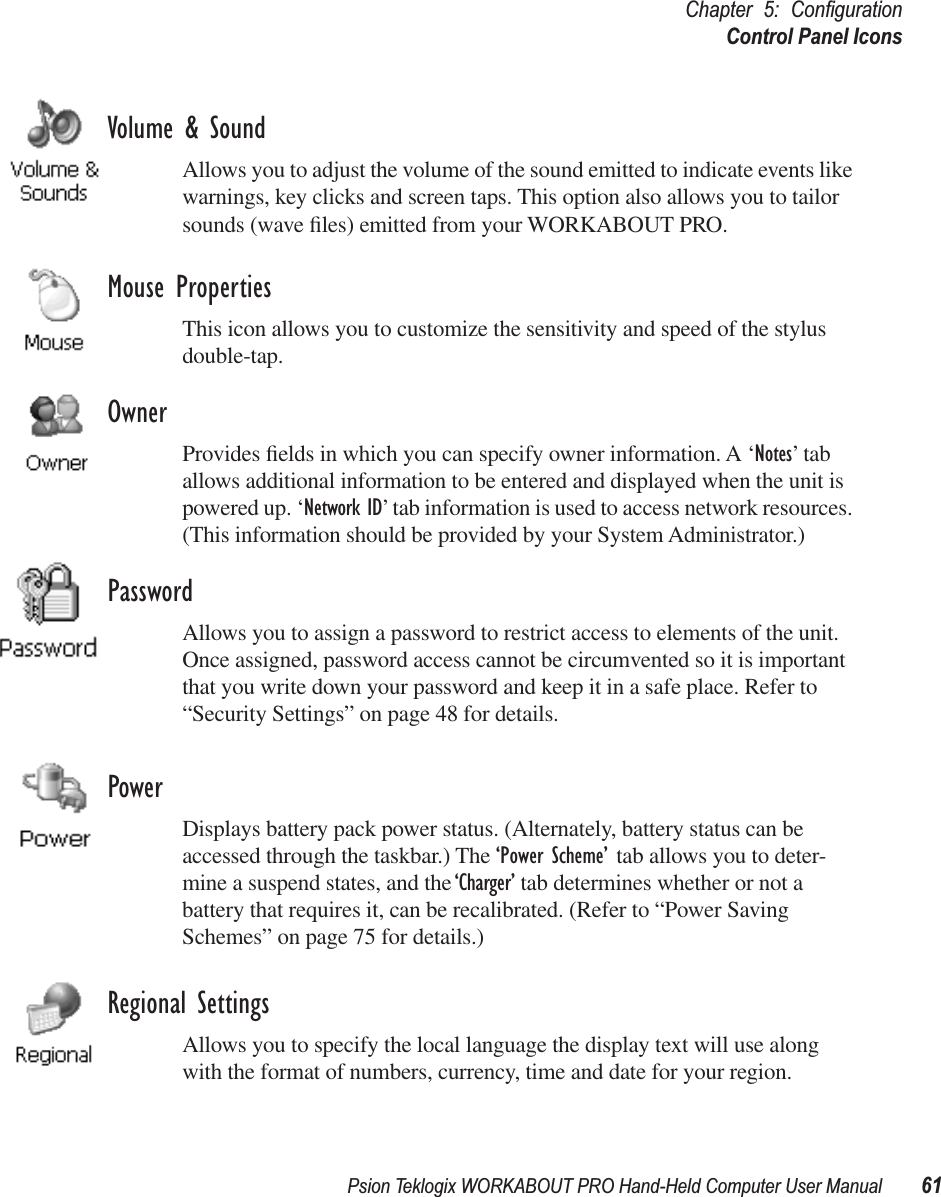 Psion Teklogix WORKABOUT PRO Hand-Held Computer User Manual 61Chapter 5: ConﬁgurationControl Panel IconsVolume &amp; SoundAllows you to adjust the volume of the sound emitted to indicate events like warnings, key clicks and screen taps. This option also allows you to tailor sounds (wave ﬁles) emitted from your WORKABOUT PRO. Mouse PropertiesThis icon allows you to customize the sensitivity and speed of the stylus double-tap.OwnerProvides ﬁelds in which you can specify owner information. A ‘Notes’ tab allows additional information to be entered and displayed when the unit is powered up. ‘Network ID’ tab information is used to access network resources. (This information should be provided by your System Administrator.)PasswordAllows you to assign a password to restrict access to elements of the unit. Once assigned, password access cannot be circumvented so it is important that you write down your password and keep it in a safe place. Refer to “Security Settings” on page 48 for details.PowerDisplays battery pack power status. (Alternately, battery status can be accessed through the taskbar.) The ‘Power Scheme’ tab allows you to deter-mine a suspend states, and the ‘Charger’ tab determines whether or not a battery that requires it, can be recalibrated. (Refer to “Power Saving Schemes” on page 75 for details.)Regional SettingsAllows you to specify the local language the display text will use along with the format of numbers, currency, time and date for your region. 