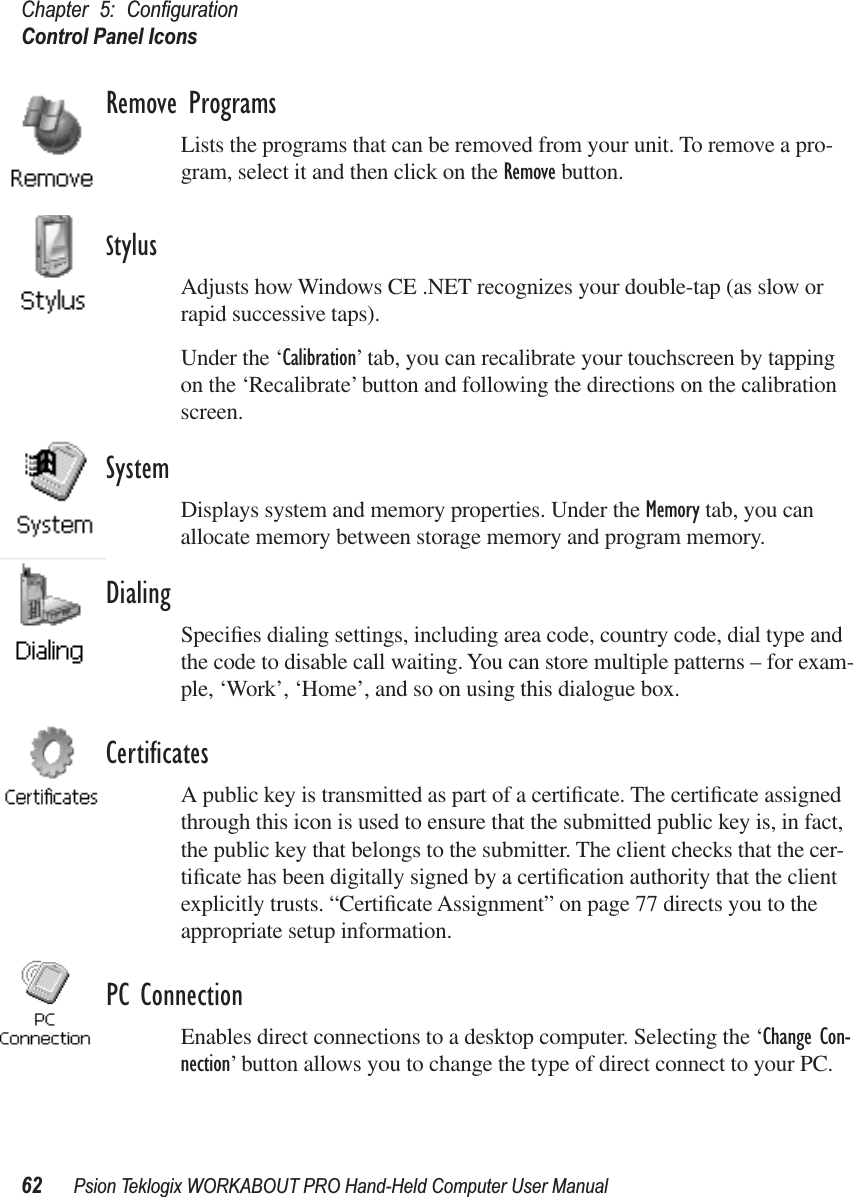 Chapter 5: ConﬁgurationControl Panel Icons62 Psion Teklogix WORKABOUT PRO Hand-Held Computer User ManualRemove ProgramsLists the programs that can be removed from your unit. To remove a pro-gram, select it and then click on the Remove button.StylusAdjusts how Windows CE .NET recognizes your double-tap (as slow or rapid successive taps).Under the ‘Calibration’ tab, you can recalibrate your touchscreen by tapping on the ‘Recalibrate’ button and following the directions on the calibration screen.SystemDisplays system and memory properties. Under the Memory tab, you can allocate memory between storage memory and program memory.DialingSpeciﬁes dialing settings, including area code, country code, dial type and the code to disable call waiting. You can store multiple patterns – for exam-ple, ‘Work’, ‘Home’, and so on using this dialogue box.CertiﬁcatesA public key is transmitted as part of a certiﬁcate. The certiﬁcate assigned through this icon is used to ensure that the submitted public key is, in fact, the public key that belongs to the submitter. The client checks that the cer-tiﬁcate has been digitally signed by a certiﬁcation authority that the client explicitly trusts. “Certiﬁcate Assignment” on page 77 directs you to the appropriate setup information.PC ConnectionEnables direct connections to a desktop computer. Selecting the ‘Change Con-nection’ button allows you to change the type of direct connect to your PC.