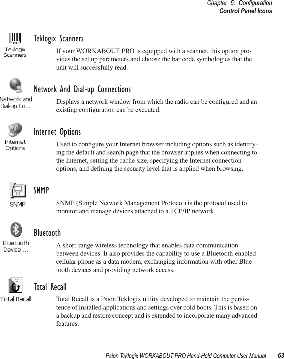 Psion Teklogix WORKABOUT PRO Hand-Held Computer User Manual 63Chapter 5: ConﬁgurationControl Panel IconsTeklogix ScannersIf your WORKABOUT PRO is equipped with a scanner, this option pro-vides the set up parameters and choose the bar code symbologies that the unit will successfully read.Network And Dial-up ConnectionsDisplays a network window from which the radio can be conﬁgured and an existing conﬁguration can be executed.Internet OptionsUsed to conﬁgure your Internet browser including options such as identify-ing the default and search page that the browser applies when connecting to the Internet, setting the cache size, specifying the Internet connection options, and deﬁning the security level that is applied when browsing.SNMPSNMP (Simple Network Management Protocol) is the protocol used to monitor and manage devices attached to a TCP/IP network.BluetoothA short-range wireless technology that enables data communication between devices. It also provides the capability to use a Bluetooth-enabled cellular phone as a data modem, exchanging information with other Blue-tooth devices and providing network access.Total RecallTotal Recall is a Psion Teklogix utility developed to maintain the persis-tence of installed applications and settings over cold boots. This is based on a backup and restore concept and is extended to incorporate many advanced features.