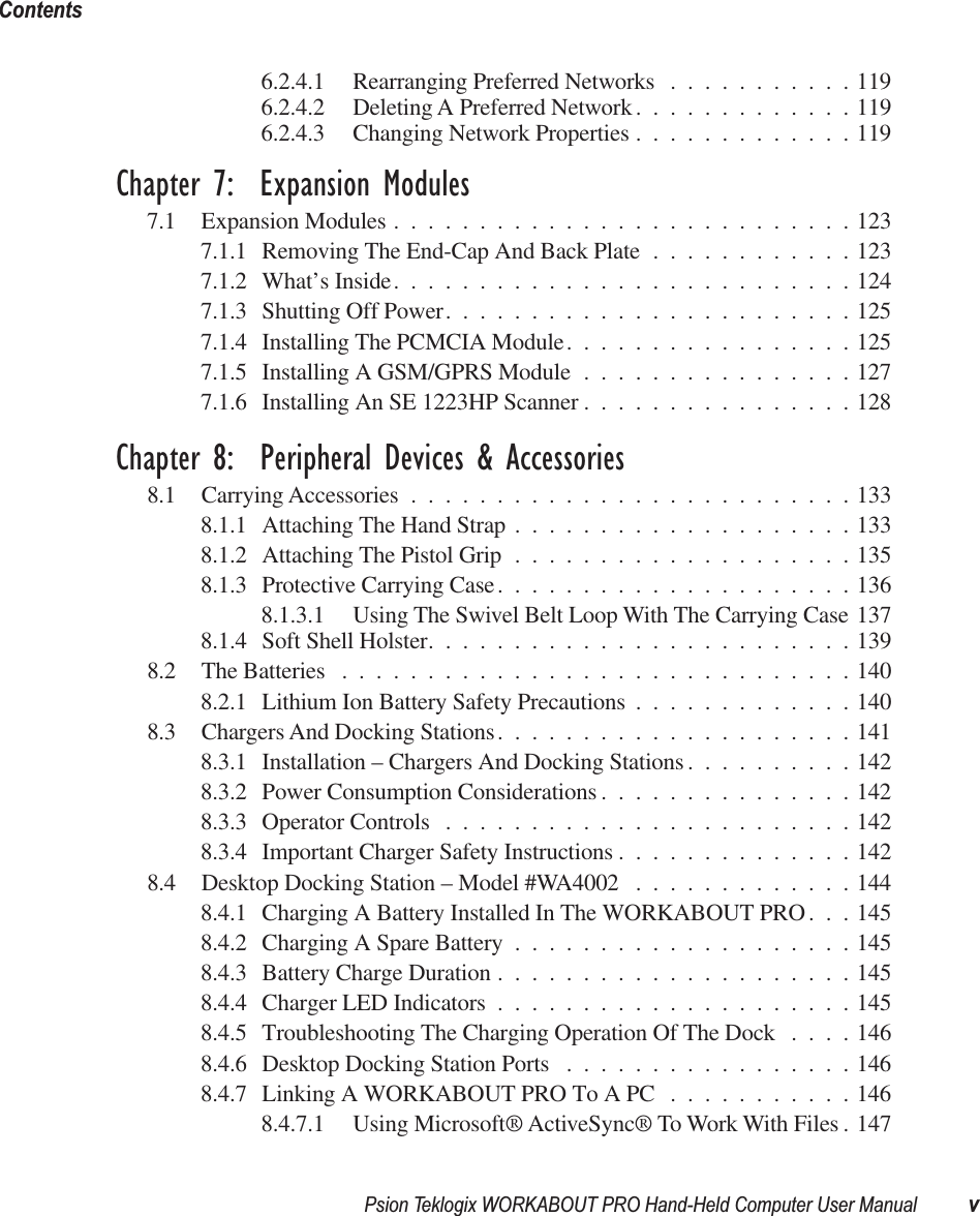  Psion Teklogix WORKABOUT PRO Hand-Held Computer User Manual vContents 6.2.4.1 Rearranging Preferred Networks ...........1196.2.4.2 Deleting A Preferred Network.............1196.2.4.3 Changing Network Properties .............119 Chapter 7:  Expansion Modules 7.1 Expansion Modules ...........................1237.1.1 Removing The End-Cap And Back Plate ............1237.1.2 What’s Inside...........................1247.1.3 Shutting Off Power........................1257.1.4 Installing The PCMCIA Module.................1257.1.5 Installing A GSM/GPRS Module ................1277.1.6 Installing An SE 1223HP Scanner ................128 Chapter 8:  Peripheral Devices &amp; Accessories 8.1 Carrying Accessories ..........................1338.1.1 Attaching The Hand Strap ....................1338.1.2 Attaching The Pistol Grip ....................1358.1.3 Protective Carrying Case.....................1368.1.3.1 Using The Swivel Belt Loop With The Carrying Case 1378.1.4 Soft Shell Holster.........................1398.2 The Batteries ..............................1408.2.1 Lithium Ion Battery Safety Precautions .............1408.3 Chargers And Docking Stations.....................1418.3.1 Installation – Chargers And Docking Stations ..........1428.3.2 Power Consumption Considerations ...............1428.3.3 Operator Controls ........................1428.3.4 Important Charger Safety Instructions ..............1428.4 Desktop Docking Station – Model #WA4002 .............1448.4.1 Charging A Battery Installed In The WORKABOUT PRO. . . 1458.4.2 Charging A Spare Battery ....................1458.4.3 Battery Charge Duration .....................1458.4.4 Charger LED Indicators .....................1458.4.5 Troubleshooting The Charging Operation Of The Dock ....1468.4.6 Desktop Docking Station Ports .................1468.4.7 Linking A WORKABOUT PRO To A PC ...........1468.4.7.1 Using Microsoft® ActiveSync® To Work With Files . 147