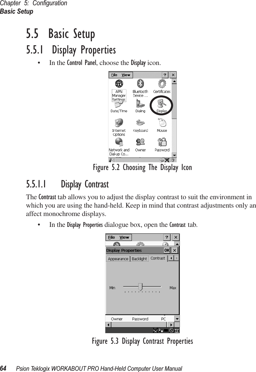 Chapter 5: ConﬁgurationBasic Setup64 Psion Teklogix WORKABOUT PRO Hand-Held Computer User Manual5.5  Basic Setup5.5.1  Display Properties• In the Control Panel, choose the Display icon.Figure 5.2 Choosing The Display Icon5.5.1.1 Display ContrastThe Contrast tab allows you to adjust the display contrast to suit the environment in which you are using the hand-held. Keep in mind that contrast adjustments only an affect monochrome displays.• In the Display Properties dialogue box, open the Contrast tab.Figure 5.3 Display Contrast Properties