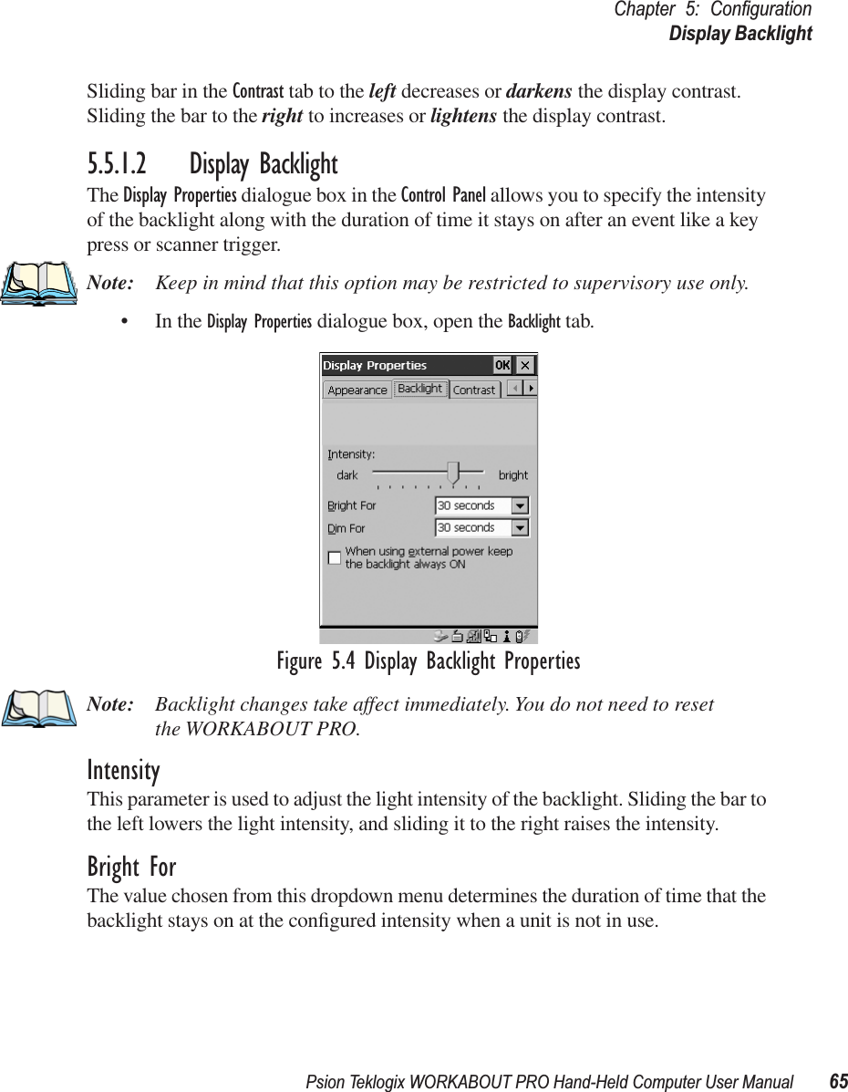 Psion Teklogix WORKABOUT PRO Hand-Held Computer User Manual 65Chapter 5: ConﬁgurationDisplay BacklightSliding bar in the Contrast tab to the left decreases or darkens the display contrast. Sliding the bar to the right to increases or lightens the display contrast.5.5.1.2 Display BacklightThe Display Properties dialogue box in the Control Panel allows you to specify the intensity of the backlight along with the duration of time it stays on after an event like a key press or scanner trigger.Note: Keep in mind that this option may be restricted to supervisory use only.• In the Display Properties dialogue box, open the Backlight tab.Figure 5.4 Display Backlight PropertiesNote: Backlight changes take affect immediately. You do not need to reset the WORKABOUT PRO. IntensityThis parameter is used to adjust the light intensity of the backlight. Sliding the bar to the left lowers the light intensity, and sliding it to the right raises the intensity.Bright ForThe value chosen from this dropdown menu determines the duration of time that the backlight stays on at the conﬁgured intensity when a unit is not in use. 