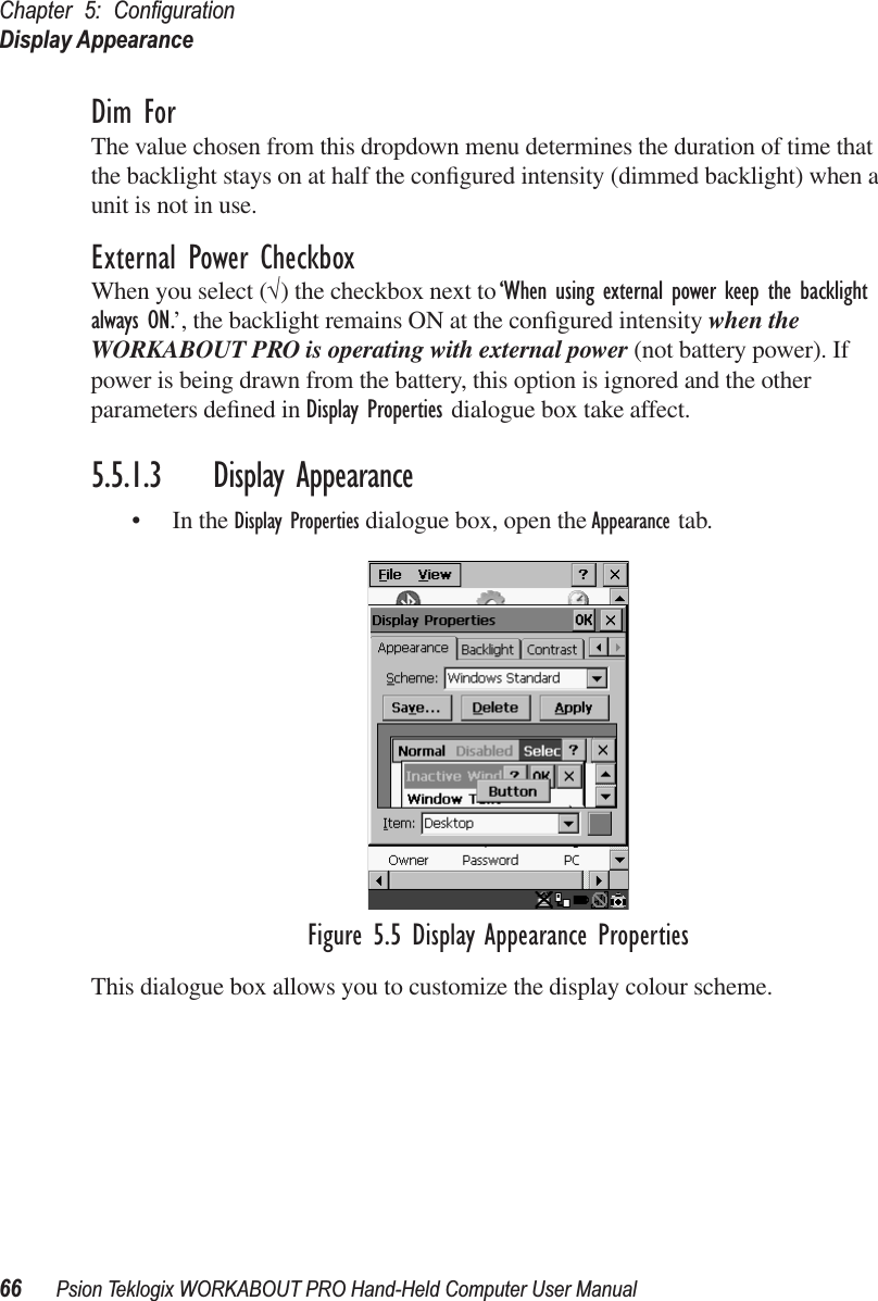 Chapter 5: ConﬁgurationDisplay Appearance66 Psion Teklogix WORKABOUT PRO Hand-Held Computer User ManualDim ForThe value chosen from this dropdown menu determines the duration of time that the backlight stays on at half the conﬁgured intensity (dimmed backlight) when a unit is not in use.External Power CheckboxWhen you select (√) the checkbox next to ‘When using external power keep the backlight always ON.’, the backlight remains ON at the conﬁgured intensity when the WORKABOUT PRO is operating with external power (not battery power). If power is being drawn from the battery, this option is ignored and the other parameters deﬁned in Display Properties dialogue box take affect.5.5.1.3 Display Appearance• In the Display Properties dialogue box, open the Appearance tab.Figure 5.5 Display Appearance PropertiesThis dialogue box allows you to customize the display colour scheme.