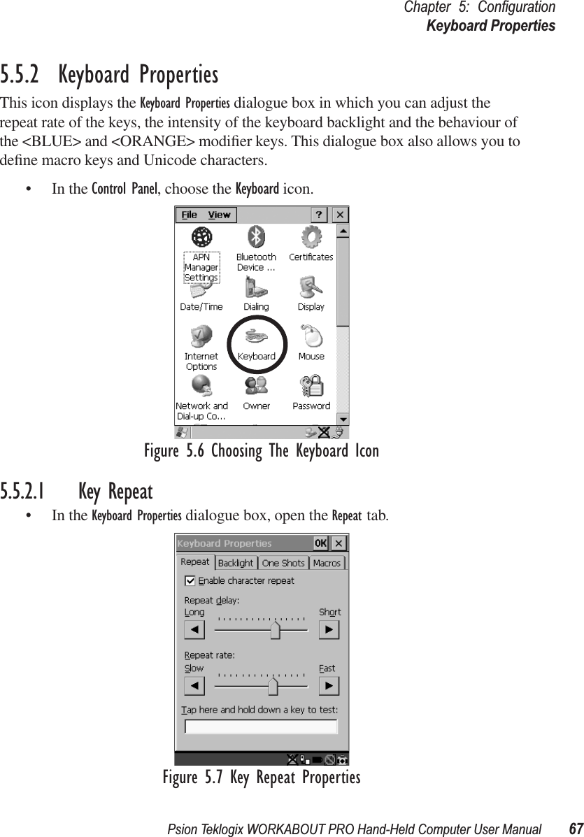 Psion Teklogix WORKABOUT PRO Hand-Held Computer User Manual 67Chapter 5: ConﬁgurationKeyboard Properties5.5.2  Keyboard PropertiesThis icon displays the Keyboard Properties dialogue box in which you can adjust the repeat rate of the keys, the intensity of the keyboard backlight and the behaviour of the &lt;BLUE&gt; and &lt;ORANGE&gt; modiﬁer keys. This dialogue box also allows you to deﬁne macro keys and Unicode characters.• In the Control Panel, choose the Keyboard icon.Figure 5.6 Choosing The Keyboard Icon5.5.2.1 Key Repeat• In the Keyboard Properties dialogue box, open the Repeat tab.Figure 5.7 Key Repeat Properties