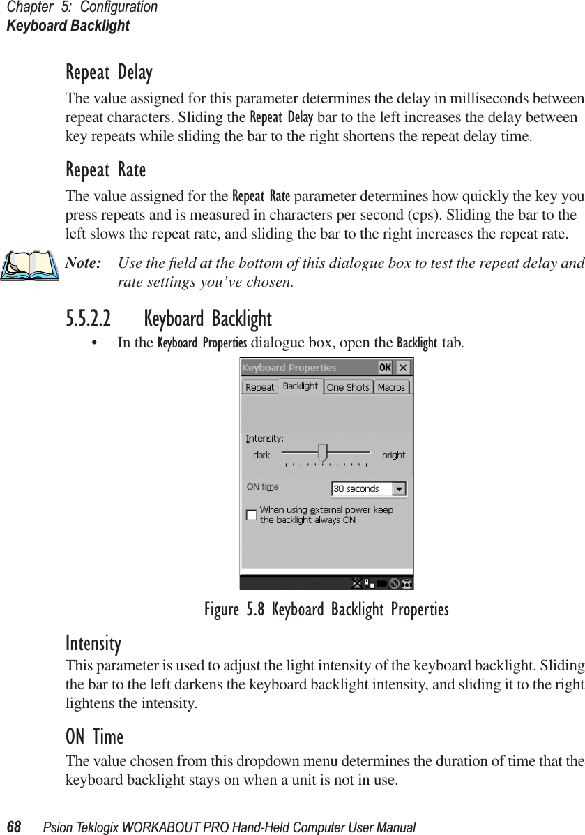 Chapter 5: ConﬁgurationKeyboard Backlight68 Psion Teklogix WORKABOUT PRO Hand-Held Computer User ManualRepeat DelayThe value assigned for this parameter determines the delay in milliseconds between repeat characters. Sliding the Repeat Delay bar to the left increases the delay between key repeats while sliding the bar to the right shortens the repeat delay time.Repeat RateThe value assigned for the Repeat Rate parameter determines how quickly the key you press repeats and is measured in characters per second (cps). Sliding the bar to the left slows the repeat rate, and sliding the bar to the right increases the repeat rate.Note: Use the ﬁeld at the bottom of this dialogue box to test the repeat delay and rate settings you’ve chosen.5.5.2.2 Keyboard Backlight• In the Keyboard Properties dialogue box, open the Backlight tab.Figure 5.8 Keyboard Backlight PropertiesIntensityThis parameter is used to adjust the light intensity of the keyboard backlight. Sliding the bar to the left darkens the keyboard backlight intensity, and sliding it to the right lightens the intensity.ON TimeThe value chosen from this dropdown menu determines the duration of time that the keyboard backlight stays on when a unit is not in use.