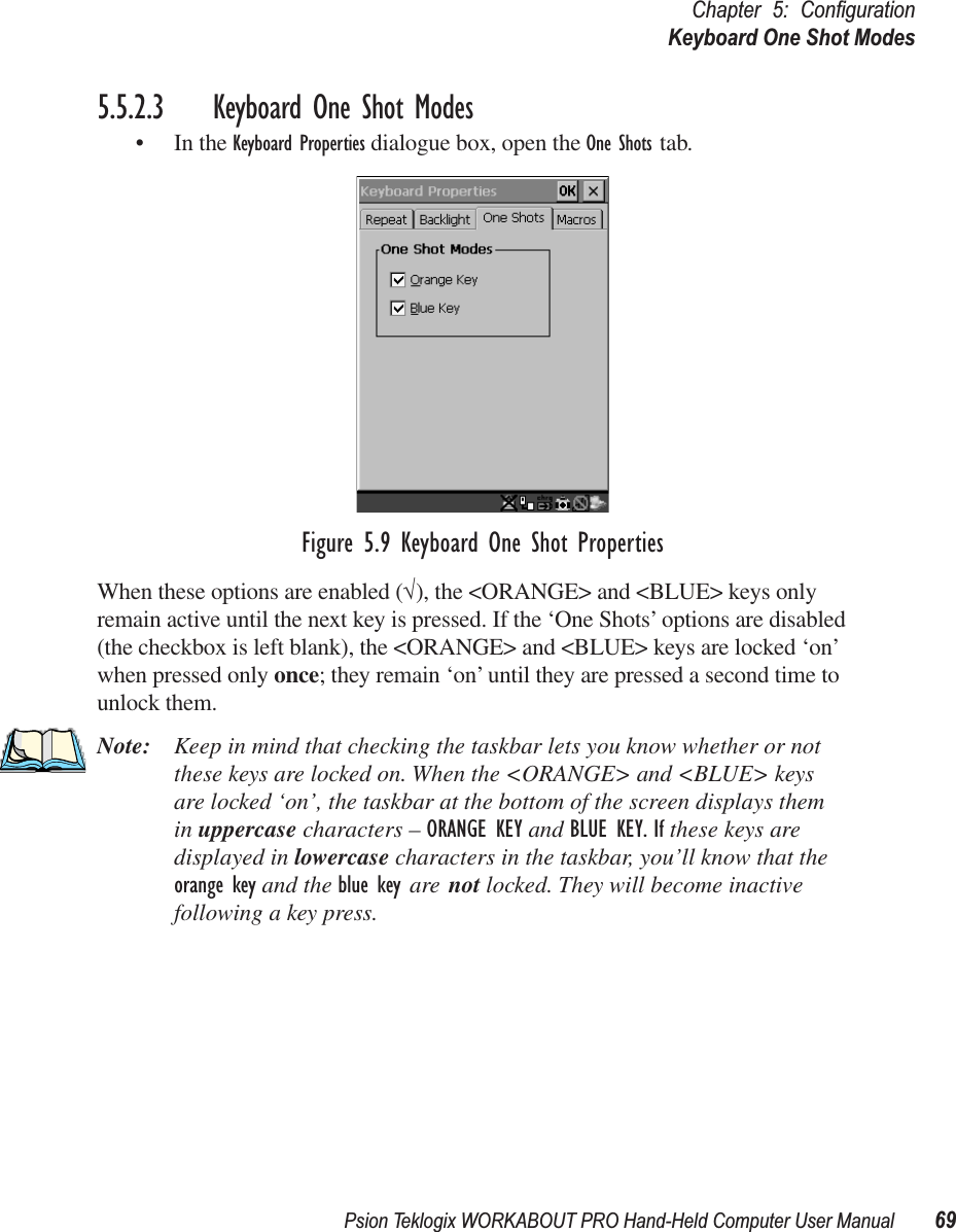 Psion Teklogix WORKABOUT PRO Hand-Held Computer User Manual 69Chapter 5: ConﬁgurationKeyboard One Shot Modes5.5.2.3 Keyboard One Shot Modes• In the Keyboard Properties dialogue box, open the One Shots tab.Figure 5.9 Keyboard One Shot PropertiesWhen these options are enabled (√), the &lt;ORANGE&gt; and &lt;BLUE&gt; keys only remain active until the next key is pressed. If the ‘One Shots’ options are disabled (the checkbox is left blank), the &lt;ORANGE&gt; and &lt;BLUE&gt; keys are locked ‘on’ when pressed only once; they remain ‘on’ until they are pressed a second time to unlock them.Note: Keep in mind that checking the taskbar lets you know whether or not these keys are locked on. When the &lt;ORANGE&gt; and &lt;BLUE&gt; keys are locked ‘on’, the taskbar at the bottom of the screen displays them in uppercase characters – ORANGE KEY and BLUE KEY. If these keys are displayed in lowercase characters in the taskbar, you’ll know that the orange key and the blue key are not locked. They will become inactive following a key press.