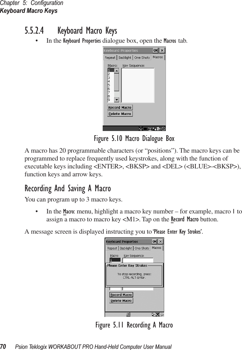 Chapter 5: ConﬁgurationKeyboard Macro Keys70 Psion Teklogix WORKABOUT PRO Hand-Held Computer User Manual5.5.2.4 Keyboard Macro Keys• In the Keyboard Properties dialogue box, open the Macros tab.Figure 5.10 Macro Dialogue BoxA macro has 20 programmable characters (or “positions”). The macro keys can be programmed to replace frequently used keystrokes, along with the function of executable keys including &lt;ENTER&gt;, &lt;BKSP&gt; and &lt;DEL&gt; (&lt;BLUE&gt;-&lt;BKSP&gt;), function keys and arrow keys. Recording And Saving A MacroYou can program up to 3 macro keys.• In the Macro: menu, highlight a macro key number – for example, macro 1 to assign a macro to macro key &lt;M1&gt;. Tap on the Record Macro button. A message screen is displayed instructing you to ‘Please Enter Key Strokes’. Figure 5.11 Recording A Macro