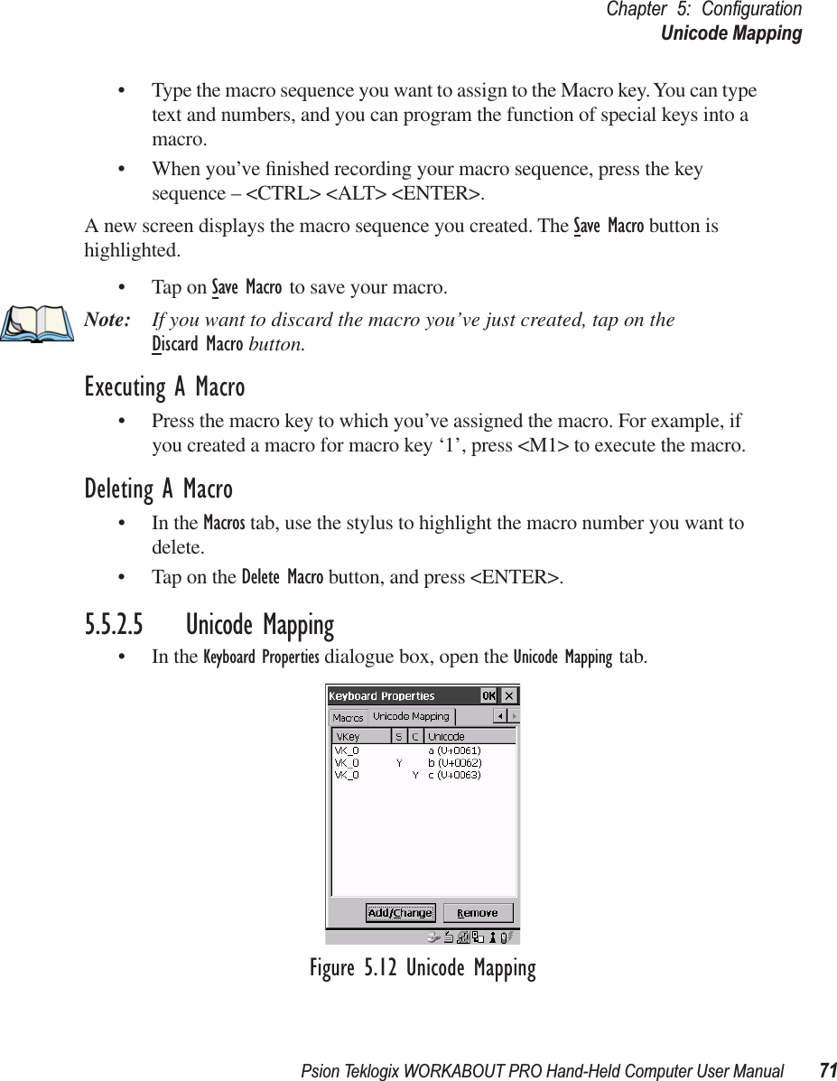 Psion Teklogix WORKABOUT PRO Hand-Held Computer User Manual 71Chapter 5: ConﬁgurationUnicode Mapping• Type the macro sequence you want to assign to the Macro key. You can type text and numbers, and you can program the function of special keys into a macro.• When you’ve ﬁnished recording your macro sequence, press the key sequence – &lt;CTRL&gt; &lt;ALT&gt; &lt;ENTER&gt;.A new screen displays the macro sequence you created. The Save Macro button is highlighted. • Tap on Save Macro to save your macro.Note: If you want to discard the macro you’ve just created, tap on the Discard Macro button.Executing A Macro• Press the macro key to which you’ve assigned the macro. For example, if you created a macro for macro key ‘1’, press &lt;M1&gt; to execute the macro.Deleting A Macro• In the Macros tab, use the stylus to highlight the macro number you want to delete.• Tap on the Delete Macro button, and press &lt;ENTER&gt;.5.5.2.5 Unicode Mapping• In the Keyboard Properties dialogue box, open the Unicode Mapping tab.Figure 5.12 Unicode Mapping