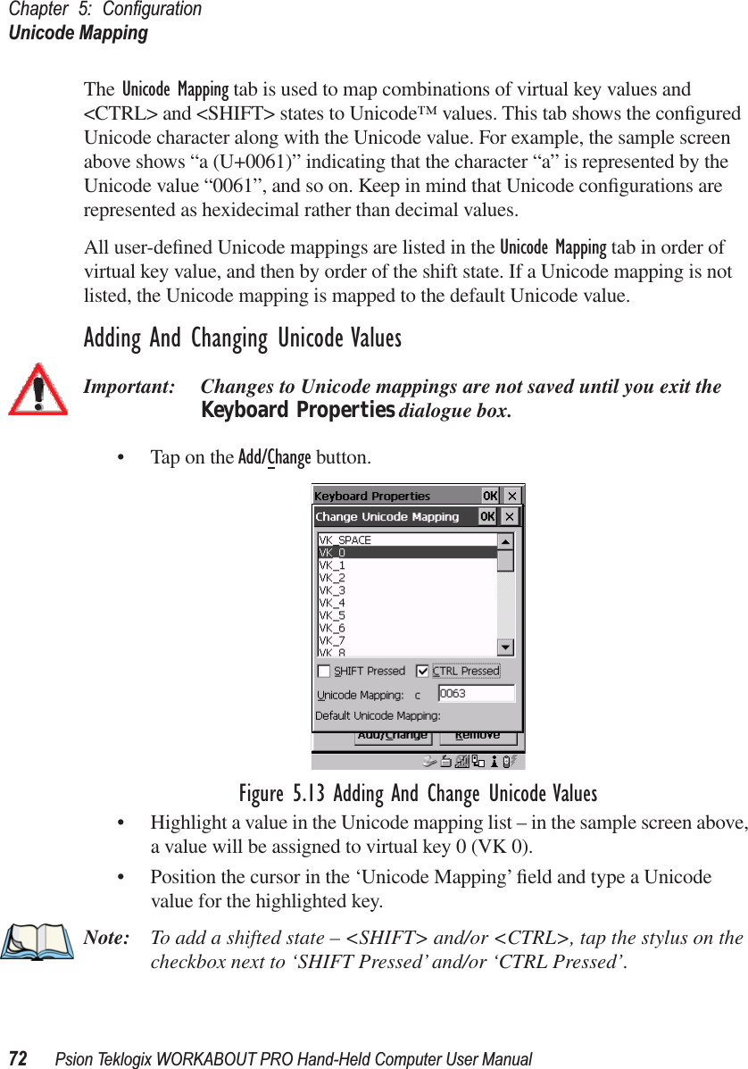 Chapter 5: ConﬁgurationUnicode Mapping72 Psion Teklogix WORKABOUT PRO Hand-Held Computer User ManualThe Unicode Mapping tab is used to map combinations of virtual key values and &lt;CTRL&gt; and &lt;SHIFT&gt; states to Unicode™ values. This tab shows the conﬁgured Unicode character along with the Unicode value. For example, the sample screen above shows “a (U+0061)” indicating that the character “a” is represented by the Unicode value “0061”, and so on. Keep in mind that Unicode conﬁgurations are represented as hexidecimal rather than decimal values.All user-deﬁned Unicode mappings are listed in the Unicode Mapping tab in order of virtual key value, and then by order of the shift state. If a Unicode mapping is not listed, the Unicode mapping is mapped to the default Unicode value.Adding And Changing Unicode ValuesImportant: Changes to Unicode mappings are not saved until you exit the Keyboard Properties dialogue box.• Tap on the Add/Change button.Figure 5.13 Adding And Change Unicode Values• Highlight a value in the Unicode mapping list – in the sample screen above, a value will be assigned to virtual key 0 (VK 0).• Position the cursor in the ‘Unicode Mapping’ ﬁeld and type a Unicode value for the highlighted key.Note: To add a shifted state – &lt;SHIFT&gt; and/or &lt;CTRL&gt;, tap the stylus on the checkbox next to ‘SHIFT Pressed’ and/or ‘CTRL Pressed’.