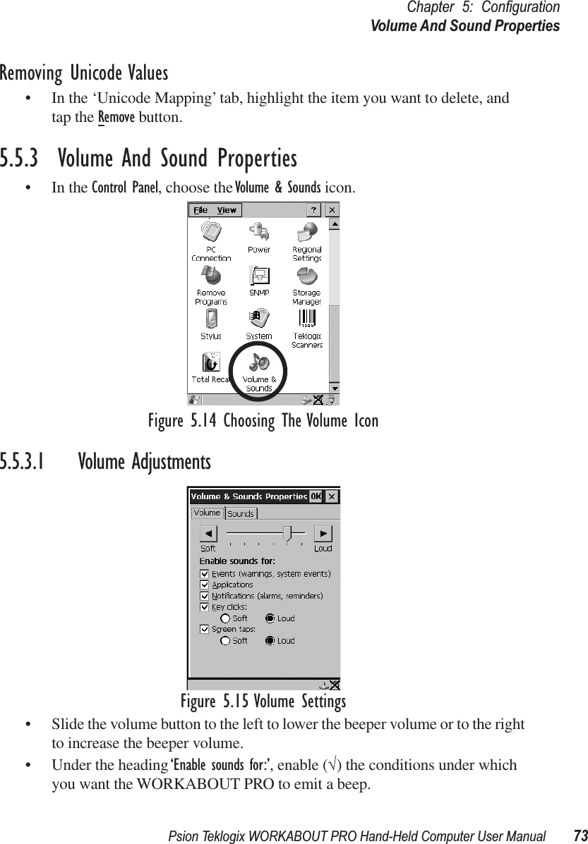 Psion Teklogix WORKABOUT PRO Hand-Held Computer User Manual 73Chapter 5: ConﬁgurationVolume And Sound PropertiesRemoving Unicode Values• In the ‘Unicode Mapping’ tab, highlight the item you want to delete, and tap the Remove button.5.5.3  Volume And Sound Properties• In the Control Panel, choose the Volume &amp; Sounds icon.Figure 5.14 Choosing The Volume Icon5.5.3.1 Volume AdjustmentsFigure 5.15 Volume Settings• Slide the volume button to the left to lower the beeper volume or to the right to increase the beeper volume.• Under the heading ‘Enable sounds for:’, enable (√) the conditions under which you want the WORKABOUT PRO to emit a beep.