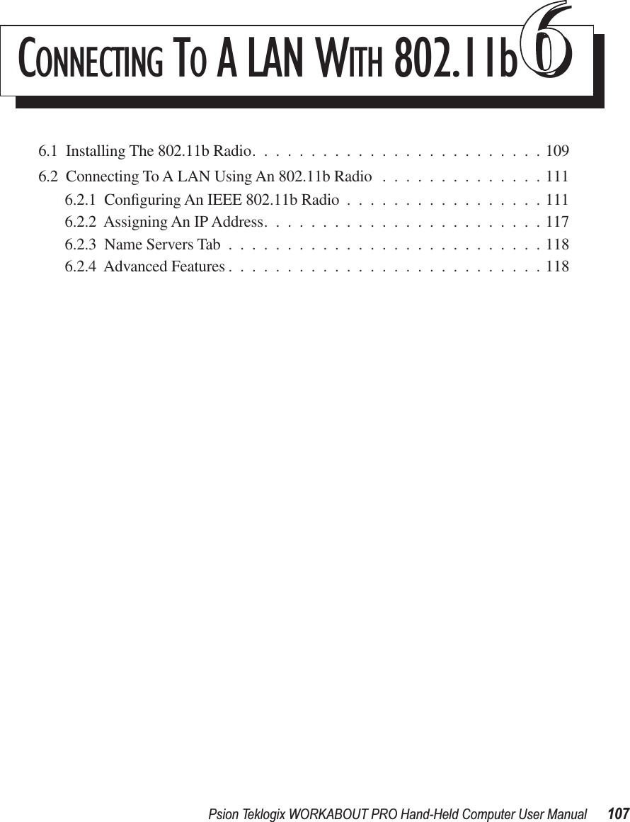 Psion Teklogix WORKABOUT PRO Hand-Held Computer User Manual 107CONNECTING TO A LAN WITH 802.11b666.1  Installing The 802.11b Radio.........................1096.2  Connecting To A LAN Using An 802.11b Radio ..............1116.2.1  Conﬁguring An IEEE 802.11b Radio .................1116.2.2  Assigning An IP Address........................1176.2.3  Name Servers Tab ...........................1186.2.4  Advanced Features ...........................118