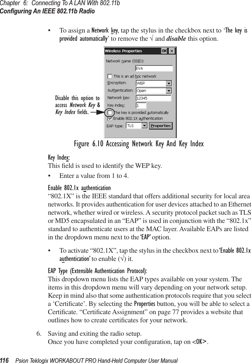 Chapter 6: Connecting To A LAN With 802.11bConﬁguring An IEEE 802.11b Radio116 Psion Teklogix WORKABOUT PRO Hand-Held Computer User Manual• To assign a Network key, tap the stylus in the checkbox next to ‘The key is provided automatically’ to remove the √ and disable this option.Figure 6.10 Accessing Network Key And Key IndexKey Index:This ﬁeld is used to identify the WEP key. • Enter a value from 1 to 4.Enable 802.1x authentication“802.1X” is the IEEE standard that offers additional security for local area networks. It provides authentication for user devices attached to an Ethernet network, whether wired or wireless. A security protocol packet such as TLS or MD5 encapsulated in an “EAP” is used in conjunction with the “802.1x” standard to authenticate users at the MAC layer. Available EAPs are listed in the dropdown menu next to the ‘EAP’ option.• To activate “802.1X”, tap the stylus in the checkbox next to ‘Enable 802.1x authentication’ to enable (√) it.EAP Type (Extensible Authentication Protocol):This dropdown menu lists the EAP types available on your system. The items in this dropdown menu will vary depending on your network setup. Keep in mind also that some authentication protocols require that you select a ‘Certiﬁcate’. By selecting the Properties button, you will be able to select a Certiﬁcate. “Certiﬁcate Assignment” on page 77 provides a website that outlines how to create certiﬁcates for your network.6. Saving and exiting the radio setup.Once you have completed your conﬁguration, tap on &lt;OK&gt;.Disable this option toaccess Network Key &amp;Key Index fields.