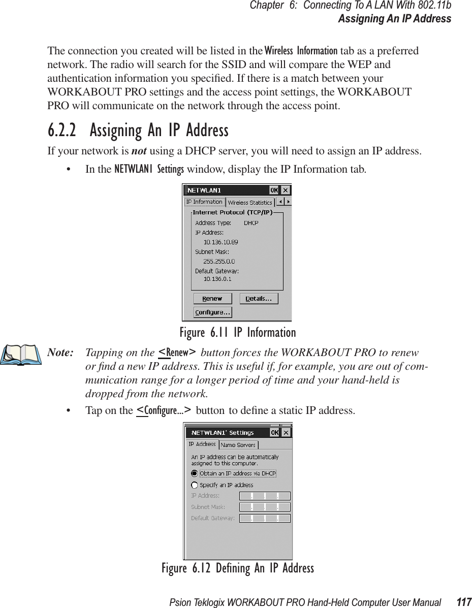 Psion Teklogix WORKABOUT PRO Hand-Held Computer User Manual 117Chapter 6: Connecting To A LAN With 802.11bAssigning An IP AddressThe connection you created will be listed in the Wireless Information tab as a preferred network. The radio will search for the SSID and will compare the WEP and authentication information you speciﬁed. If there is a match between your WORKABOUT PRO settings and the access point settings, the WORKABOUT PRO will communicate on the network through the access point.6.2.2  Assigning An IP AddressIf your network is not using a DHCP server, you will need to assign an IP address.• In the NETWLAN1 Settings window, display the IP Information tab.Figure 6.11 IP InformationNote: Tapping on the &lt;Renew&gt; button forces the WORKABOUT PRO to renew or ﬁnd a new IP address. This is useful if, for example, you are out of com-munication range for a longer period of time and your hand-held is dropped from the network.• Tap on the &lt;Conﬁgure...&gt; button to deﬁne a static IP address.Figure 6.12 Deﬁning An IP Address