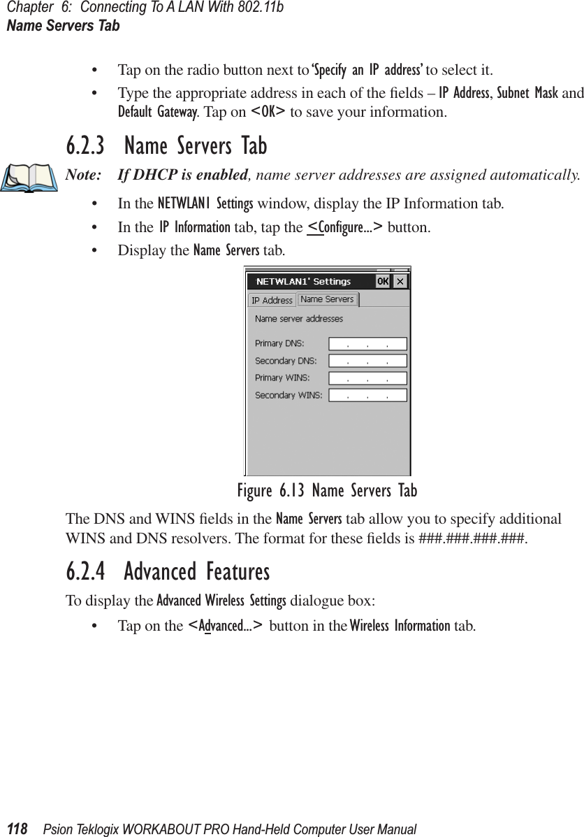 Chapter 6: Connecting To A LAN With 802.11bName Servers Tab118 Psion Teklogix WORKABOUT PRO Hand-Held Computer User Manual• Tap on the radio button next to ‘Specify an IP address’ to select it.• Type the appropriate address in each of the ﬁelds – IP Address, Subnet Mask and Default Gateway. Tap on &lt;OK&gt; to save your information.6.2.3  Name Servers TabNote: If DHCP is enabled, name server addresses are assigned automatically.• In the NETWLAN1 Settings window, display the IP Information tab.• In the IP Information tab, tap the &lt;Conﬁgure...&gt; button.• Display the Name Servers tab.Figure 6.13 Name Servers TabThe DNS and WINS ﬁelds in the Name Servers tab allow you to specify additional WINS and DNS resolvers. The format for these ﬁelds is ###.###.###.###.6.2.4  Advanced FeaturesTo display the Advanced Wireless Settings dialogue box:• Tap on the &lt;Advanced...&gt; button in the Wireless Information tab.