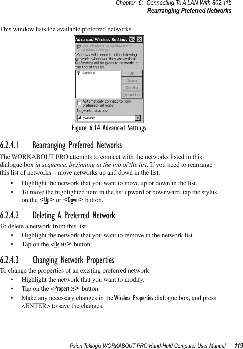 Psion Teklogix WORKABOUT PRO Hand-Held Computer User Manual 119Chapter 6: Connecting To A LAN With 802.11bRearranging Preferred NetworksThis window lists the available preferred networks. Figure 6.14 Advanced Settings6.2.4.1 Rearranging Preferred NetworksThe WORKABOUT PRO attempts to connect with the networks listed in this dialogue box in sequence, beginning at the top of the list. If you need to rearrange this list of networks – move networks up and down in the list:• Highlight the network that you want to move up or down in the list.• To move the highlighted item in the list upward or downward, tap the stylus on the &lt;Up&gt; or &lt;Down&gt; button. 6.2.4.2 Deleting A Preferred NetworkTo delete a network from this list:• Highlight the network that you want to remove in the network list.• Tap on the &lt;Delete&gt; button.6.2.4.3 Changing Network PropertiesTo change the properties of an existing preferred network:• Highlight the network that you want to modify.• Tap on the &lt;Properties&gt; button.• Make any necessary changes in the Wireless Properties dialogue box, and press &lt;ENTER&gt; to save the changes.