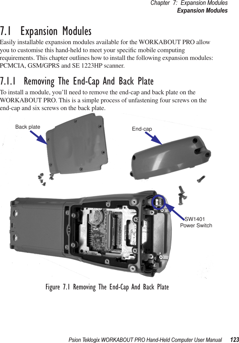 Psion Teklogix WORKABOUT PRO Hand-Held Computer User Manual 123Chapter 7: Expansion ModulesExpansion Modules7.1  Expansion ModulesEasily installable expansion modules available for the WORKABOUT PRO allow you to customise this hand-held to meet your speciﬁc mobile computing requirements. This chapter outlines how to install the following expansion modules: PCMCIA, GSM/GPRS and SE 1223HP scanner.7.1.1  Removing The End-Cap And Back PlateTo install a module, you’ll need to remove the end-cap and back plate on the WORKABOUT PRO. This is a simple process of unfastening four screws on the end-cap and six screws on the back plate.Figure 7.1 Removing The End-Cap And Back PlateBack plate End-capSW1401Power Switch