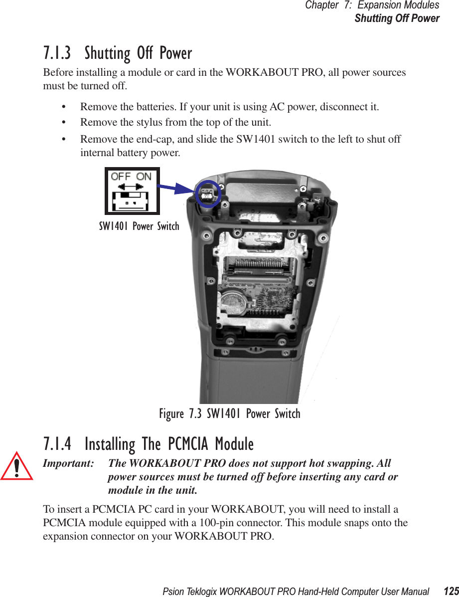 Psion Teklogix WORKABOUT PRO Hand-Held Computer User Manual 125Chapter 7: Expansion ModulesShutting Off Power7.1.3  Shutting Off PowerBefore installing a module or card in the WORKABOUT PRO, all power sources must be turned off.• Remove the batteries. If your unit is using AC power, disconnect it.• Remove the stylus from the top of the unit.• Remove the end-cap, and slide the SW1401 switch to the left to shut off internal battery power.Figure 7.3 SW1401 Power Switch7.1.4  Installing The PCMCIA ModuleImportant: The WORKABOUT PRO does not support hot swapping. All power sources must be turned off before inserting any card or module in the unit.To insert a PCMCIA PC card in your WORKABOUT, you will need to install a PCMCIA module equipped with a 100-pin connector. This module snaps onto the expansion connector on your WORKABOUT PRO.SW1401 Power Switch