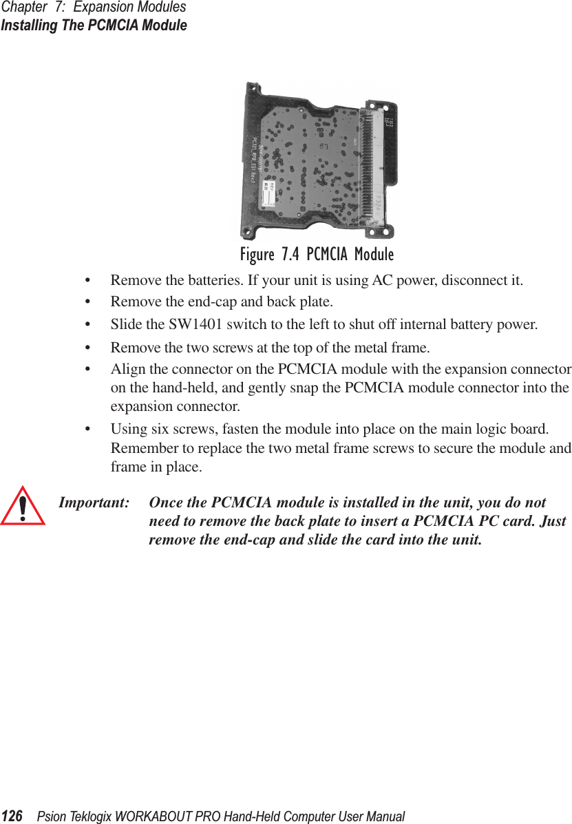 Chapter 7: Expansion ModulesInstalling The PCMCIA Module126 Psion Teklogix WORKABOUT PRO Hand-Held Computer User ManualFigure 7.4 PCMCIA Module• Remove the batteries. If your unit is using AC power, disconnect it.• Remove the end-cap and back plate.• Slide the SW1401 switch to the left to shut off internal battery power.• Remove the two screws at the top of the metal frame.• Align the connector on the PCMCIA module with the expansion connector on the hand-held, and gently snap the PCMCIA module connector into the expansion connector.• Using six screws, fasten the module into place on the main logic board. Remember to replace the two metal frame screws to secure the module and frame in place.Important: Once the PCMCIA module is installed in the unit, you do not need to remove the back plate to insert a PCMCIA PC card. Just remove the end-cap and slide the card into the unit.